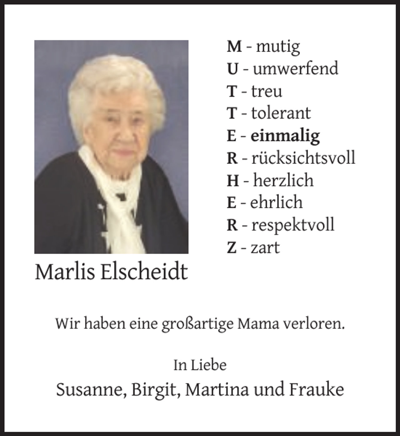 <p>M - mutig<br />U - umwerfend<br />T - treu<br />T - tolerant<br />E - einmalig<br />R - rücksichtsvoll<br />H - herzlich<br />E - ehrlich<br />R - respektvoll<br />Z - zart</p><p>Marlis Elscheidt<br />Wir haben eine großartige Mama verloren.<br />In Liebe</p><p>Susanne, Birgit, Martina und Frauke</p>