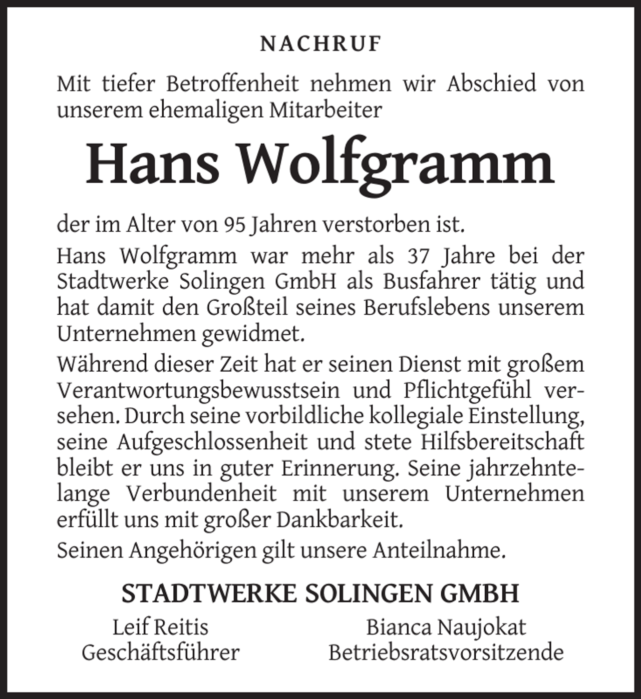<p>NACHRUF<br />Mit tiefer Betroffenheit nehmen wir Abschied von<br />unserem ehemaligen Mitarbeiter</p><p>Hans Wolfgramm<br />der im Alter von 95 Jahren verstorben ist.<br />Hans Wolfgramm war mehr als 37 Jahre bei der<br />Stadtwerke Solingen GmbH als Busfahrer tätig und<br />hat damit den Großteil seines Berufslebens unserem<br />Unternehmen gewidmet.<br />Während dieser Zeit hat er seinen Dienst mit großem<br />Verantwortungsbewusstsein und Pflichtgefühl versehen. Durch seine vorbildliche kollegiale Einstellung,<br />seine Aufgeschlossenheit und stete Hilfsbereitschaft<br />bleibt er uns in guter Erinnerung. Seine jahrzehntelange Verbundenheit mit unserem Unternehmen<br />erfüllt uns mit großer Dankbarkeit.<br />Seinen Angehörigen gilt unsere Anteilnahme.</p><p>STADTWERKE SOLINGEN GMBH<br />Leif Reitis<br />Geschäftsführer</p><p>Bianca Naujokat<br />Betriebsratsvorsitzende</p>