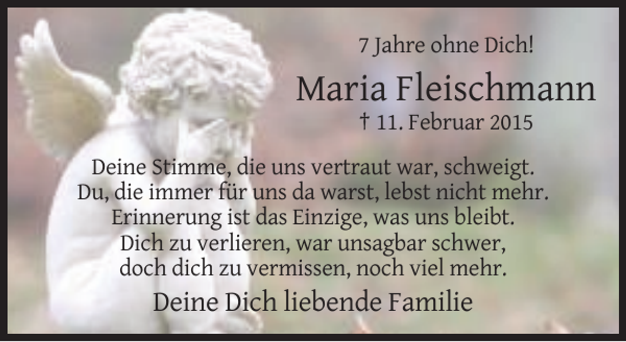 <p>7 Jahre ohne Dich!</p><p>Maria Fleischmann<br />† 11. Februar 2015<br />Deine Stimme, die uns vertraut war, schweigt.<br />Du, die immer für uns da warst, lebst nicht mehr.<br />Erinnerung ist das Einzige, was uns bleibt.<br />Dich zu verlieren, war unsagbar schwer,<br />doch dich zu vermissen, noch viel mehr.</p><p>Deine Dich liebende Familie</p>