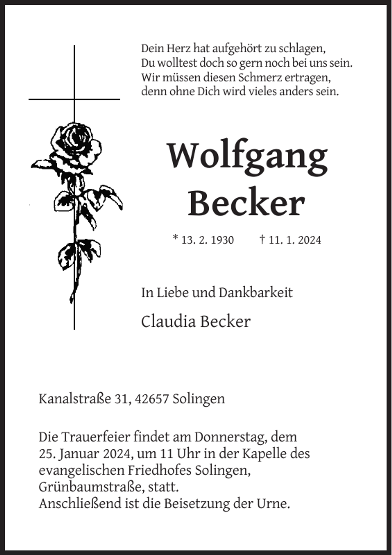 <p>Dein Herz hat aufgehört zu schlagen,<br />Du wolltest doch so gern noch bei uns sein.<br />Wir müssen diesen Schmerz ertragen,<br />denn ohne Dich wird vieles anders sein.</p><p>Wolfgang<br />Becker<br />* 13. 2. 1930</p><p>† 11. 1. 2024</p><p>In Liebe und Dankbarkeit</p><p>Claudia Becker</p><p>Kanalstraße 31, 42657 Solingen<br />Die Trauerfeier findet am Donnerstag, dem<br />25. Januar 2024, um 11 Uhr in der Kapelle des<br />evangelischen Friedhofes Solingen,<br />Grünbaumstraße, statt.<br />Anschließend ist die Beisetzung der Urne.</p>