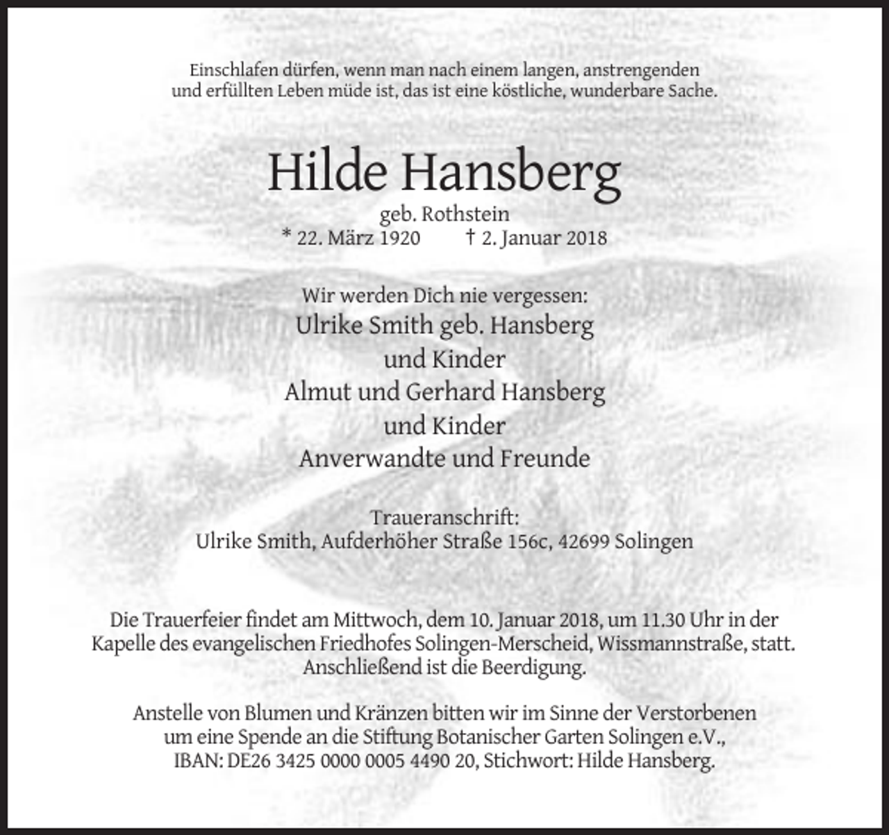 <p>Einschlafen dürfen, wenn man nach einem langen, anstrengenden<br />und erfüllten Leben müde ist, das ist eine köstliche, wunderbare Sache.</p><p>Hilde Hansberg<br />geb. Rothstein<br />* 22. März 1920<br />† 2. Januar 2018<br />Wir werden Dich nie vergessen:</p><p>Ulrike Smith geb. Hansberg<br />und Kinder<br />Almut und Gerhard Hansberg<br />und Kinder<br />Anverwandte und Freunde<br />Traueranschrift:<br />Ulrike Smith, Aufderhöher Straße 156c, 42699 Solingen</p><p>Die Trauerfeier findet am Mittwoch, dem 10. Januar 2018, um 11.30 Uhr in der<br />Kapelle des evangelischen Friedhofes Solingen-Merscheid, Wissmannstraße, statt.<br />Anschließend ist die Beerdigung.<br />Anstelle von Blumen und Kränzen bitten wir im Sinne der Verstorbenen<br />um eine Spende an die Stiftung Botanischer Garten Solingen e.V.,<br />IBAN: DE26 3425 05 4490 20, Stichwort: Hilde Hansberg.</p>