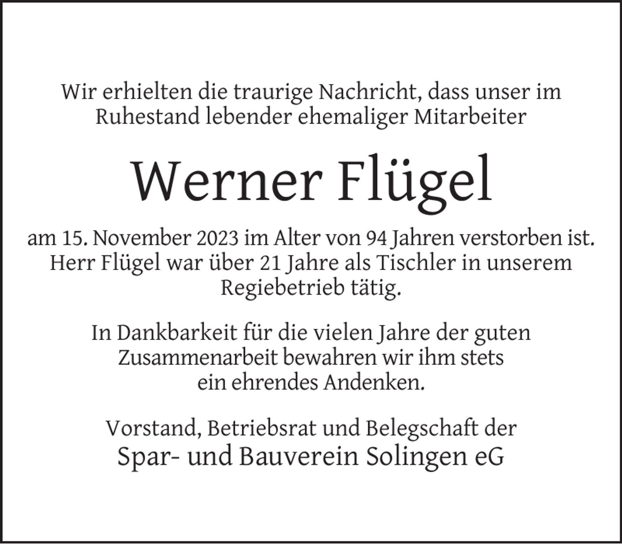<p>Wir erhielten die traurige Nachricht, dass unser im<br />Ruhestand lebender ehemaliger Mitarbeiter</p><p>Werner Flügel<br />am 15. November 2023 im Alter von 94 Jahren verstorben ist.<br />Herr Flügel war über 21 Jahre als Tischler in unserem<br />Regiebetrieb tätig.<br />In Dankbarkeit für die vielen Jahre der guten<br />Zusammenarbeit bewahren wir ihm stets<br />ein ehrendes Andenken.<br />Vorstand, Betriebsrat und Belegschaft der</p><p>Spar- und Bauverein Solingen eG</p>