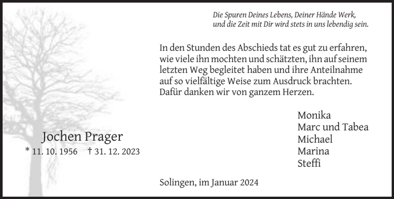 <p>Die Spuren Deines Lebens, Deiner Hände Werk,<br />und die Zeit mit Dir wird stets in uns lebendig sein.</p><p>In den Stunden des Abschieds tat es gut zu erfahren,<br />wie viele ihn mochten und schätzten, ihn auf seinem<br />letzten Weg begleitet haben und ihre Anteilnahme<br />auf so vielfältige Weise zum Ausdruck brachten.<br />Dafür danken wir von ganzem Herzen.</p><p>Monika<br />Marc und Tabea<br />Michael<br />Marina<br />Steffi</p><p>Jochen Prager<br />* 11. 10. 1956 † 31. 12. 2023</p><p>Solingen, im Januar 2024</p>
