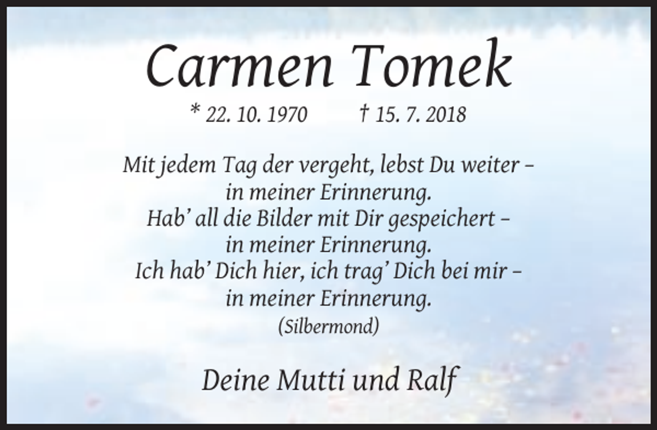 <p>Carmen Tomek<br />* 22. 10. 1970</p><p>† 15. 7. 2018</p><p>Mit jedem Tag der vergeht, lebst Du weiter –<br />in meiner Erinnerung.<br />Hab’ all die Bilder mit Dir gespeichert –<br />in meiner Erinnerung.<br />Ich hab’ Dich hier, ich trag’ Dich bei mir –<br />in meiner Erinnerung.<br />(Silbermond)</p><p>Deine Mutti und Ralf</p>