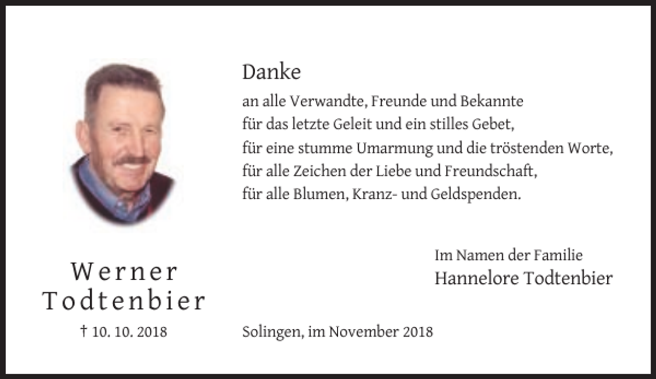 <p>Danke<br />an alle Verwandte, Freunde und Bekannte<br />für das letzte Geleit und ein stilles Gebet,<br />für eine stumme Umarmung und die tröstenden Worte,<br />für alle Zeichen der Liebe und Freundschaft,<br />für alle Blumen, Kranz- und Geldspenden.</p><p>Im Namen der Familie</p><p>Werner<br />Todtenbier<br />† 10. 10. 2018</p><p>Hannelore Todtenbier<br />Solingen, im November 2018</p>