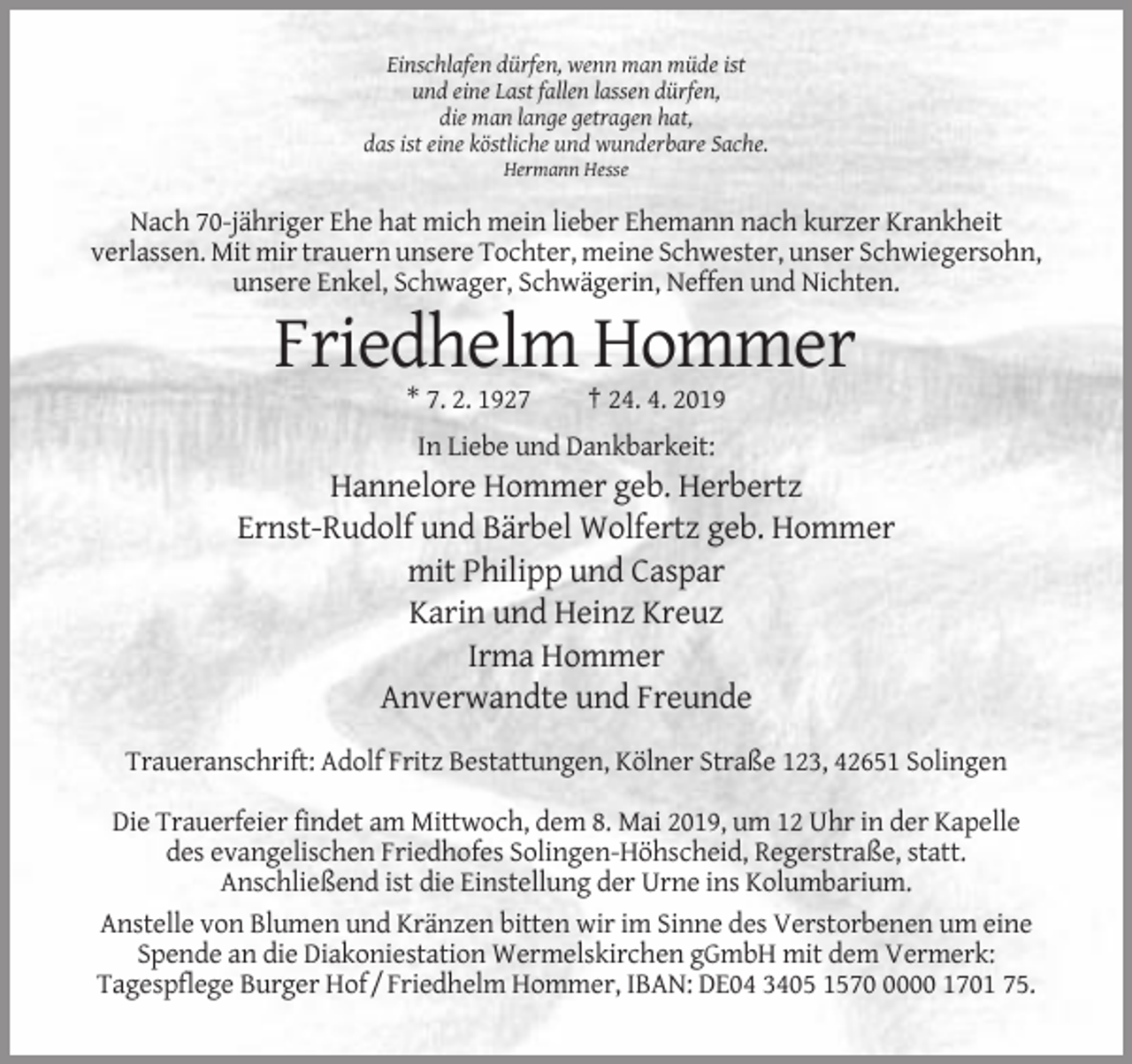 <p>Einschlafen dürfen, wenn man müde ist<br />und eine Last fallen lassen dürfen,<br />die man lange getragen hat,<br />das ist eine köstliche und wunderbare Sache.<br />Hermann Hesse</p><p>Nach 70-jähriger Ehe hat mich mein lieber Ehemann nach kurzer Krankheit<br />verlassen. Mit mir trauern unsere Tochter, meine Schwester, unser Schwiegersohn,<br />unsere Enkel, Schwager, Schwägerin, Neffen und Nichten.</p><p>Friedhelm Hommer<br />* 7. 2. 1927</p><p>† 24. 4. 2019</p><p>In Liebe und Dankbarkeit:</p><p>Hannelore Hommer geb. Herbertz<br />Ernst-Rudolf und Bärbel Wolfertz geb. Hommer<br />mit Philipp und Caspar<br />Karin und Heinz Kreuz<br />Irma Hommer<br />Anverwandte und Freunde<br />Traueranschrift: Adolf Fritz Bestattungen, Kölner Straße 123, 42651 Solingen<br />Die Trauerfeier findet am Mittwoch, dem 8. Mai 2019, um 12 Uhr in der Kapelle<br />des evangelischen Friedhofes Solingen-Höhscheid, Regerstraße, statt.<br />Anschließend ist die Einstellung der Urne ins Kolumbarium.<br />Anstelle von Blumen und Kränzen bitten wir im Sinne des Verstorbenen um eine<br />Spende an die Diakoniestation Wermelskirchen gGmbH mit dem Vermerk:<br />Tagespflege Burger Hof / Friedhelm Hommer, IBAN: DE04 3405 157000 1701 75.</p>