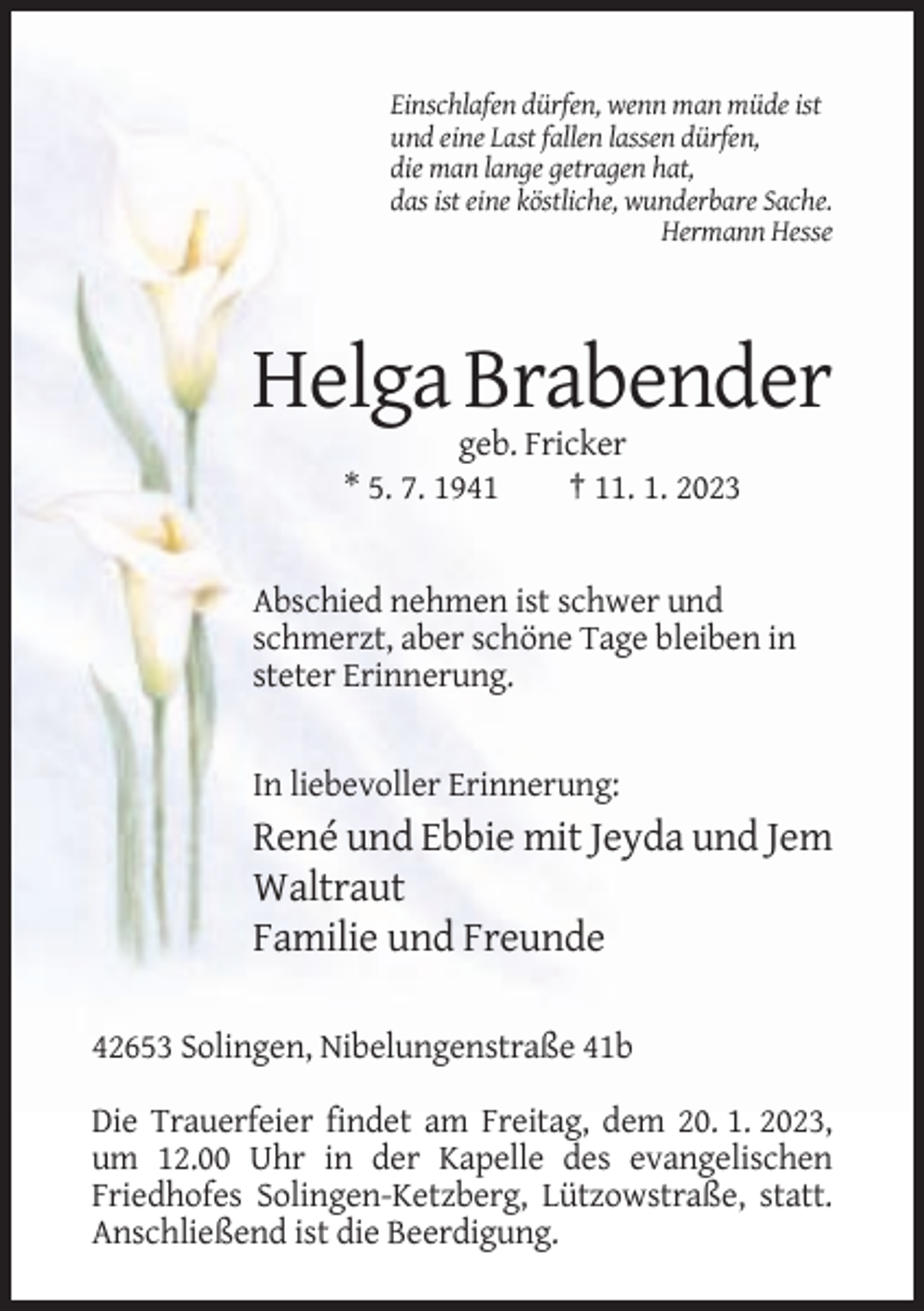 <p>Einschlafen dürfen, wenn man müde ist<br />und eine Last fallen lassen dürfen,<br />die man lange getragen hat,<br />das ist eine köstliche, wunderbare Sache.<br />Hermann Hesse</p><p>Helga Brabender<br />geb. Fricker<br />* 5. 7. 1941<br />† 11. 1. 2023</p><p>Abschied nehmen ist schwer und<br />schmerzt, aber schöne Tage bleiben in<br />steter Erinnerung.</p><p>In liebevoller Erinnerung:</p><p>René und Ebbie mit Jeyda und Jem<br />Waltraut<br />Familie und Freunde<br />42653 Solingen, Nibelungenstraße 41b<br />Die Trauerfeier findet am Freitag, dem 20. 1. 2023,<br />um 12.00 Uhr in der Kapelle des evangelischen<br />Friedhofes Solingen-Ketzberg, Lützowstraße, statt.<br />Anschließend ist die Beerdigung.</p>