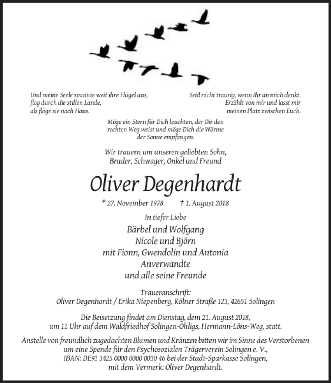 <p>Und meine Seele spannte weit ihre Flügel aus,<br />flog durch die stillen Lande,<br />als flöge sie nach Haus.</p><p>Seid nicht traurig, wenn Ihr an mich denkt.<br />Erzählt von mir und lasst mir<br />meinen Platz zwischen Euch.</p><p>Möge ein Stern für Dich leuchten, der Dir den<br />rechten Weg weist und möge Dich die Wärme<br />der Sonne empfangen.</p><p>Wir trauern um unseren geliebten Sohn,<br />Bruder, Schwager, Onkel und Freund</p><p>Oliver Degenhardt<br />* 27. November 1978</p><p>† 1. August 2018</p><p>In tiefer Liebe</p><p>Bärbel und Wolfgang<br />Nicole und Björn<br />mit Fionn, Gwendolin und Antonia<br />Anverwandte<br />und alle seine Freunde<br />Traueranschrift:<br />Oliver Degenhardt / Erika Niepenberg, Kölner Straße 123, 42651 Solingen<br />Die Beisetzung findet am Dienstag, dem 21. August 2018,<br />um 11 Uhr auf dem Waldfriedhof Solingen-Ohligs, Hermann-Löns-Weg, statt.<br />Anstelle von freundlich zugedachten Blumen und Kränzen bitten wir im Sinne des Verstorbenen<br />um eine Spende für den Psychosozialen Trägerverein Solingen e. V.,<br />IBAN: DE91 3425 0030 46 bei der Stadt-Sparkasse Solingen,<br />mit dem Vermerk: Oliver Degenhardt.</p>