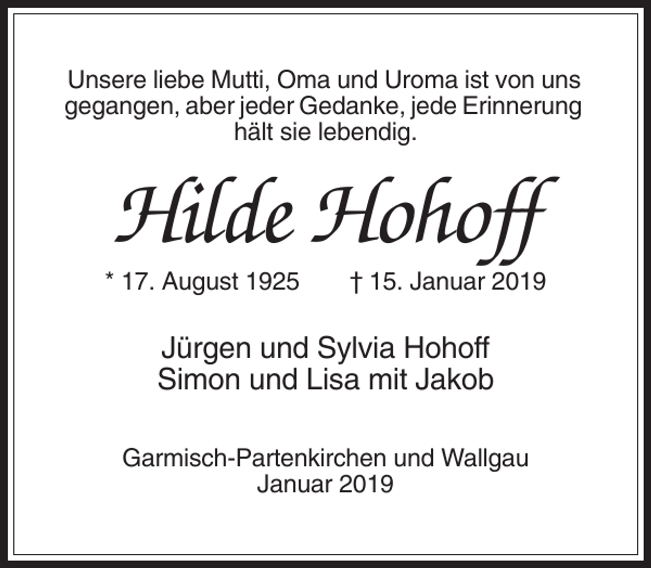<p>Unsere liebe Mutti, Oma und Uroma ist von uns<br />gegangen, aber jeder Gedanke, jede Erinnerung<br />hält sie lebendig.</p><p>Hilde Hohoff<br />* 17. August 1925</p><p>† 15. Januar 2019</p><p>Jürgen und Sylvia Hohoff<br />Simon und Lisa mit Jakob<br />Garmisch-Partenkirchen und Wallgau<br />Januar 2019</p>