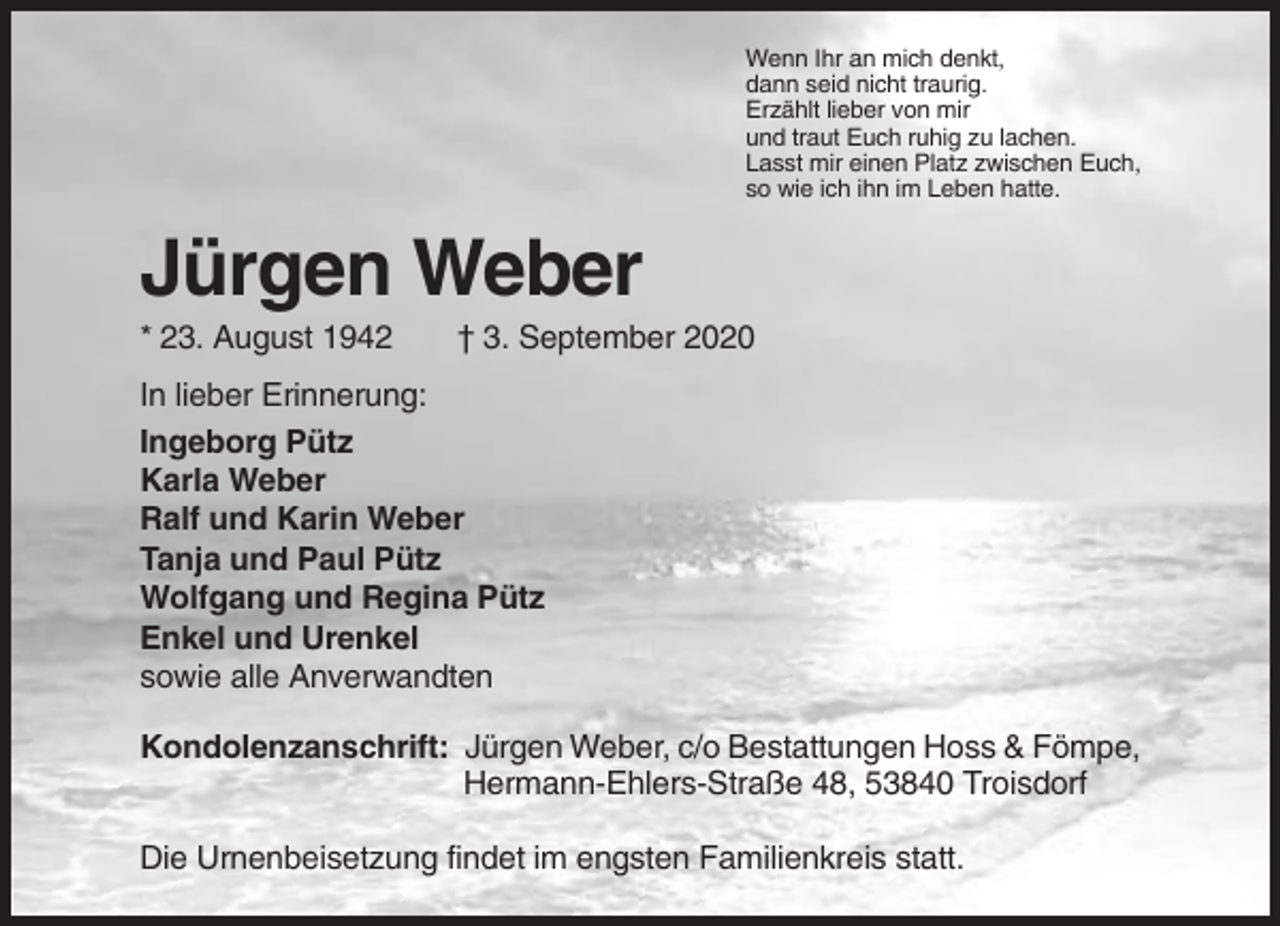 <p>Wenn Ihr an mich denkt,<br />dann seid nicht traurig.<br />Erzählt lieber von mir<br />und traut Euch ruhig zu lachen.<br />Lasst mir einen Platz zwischen Euch,<br />so wie ich ihn im Leben hatte.</p><p>Jürgen Weber<br />* 23. August 1942</p><p>† 3. September 2020</p><p>In lieber Erinnerung:<br />Ingeborg Pütz<br />Karla Weber<br />Ralf und Karin Weber<br />Tanja und Paul Pütz<br />Wolfgang und Regina Pütz<br />Enkel und Urenkel<br />sowie alle Anverwandten<br />Kondolenzanschrift: Jürgen Weber, c/o Bestattungen Hoss &amp; Fömpe,<br />Hermann-Ehlers-Straße 48, 53840 Troisdorf<br />Die Urnenbeisetzung findet im engsten Familienkreis statt.</p>