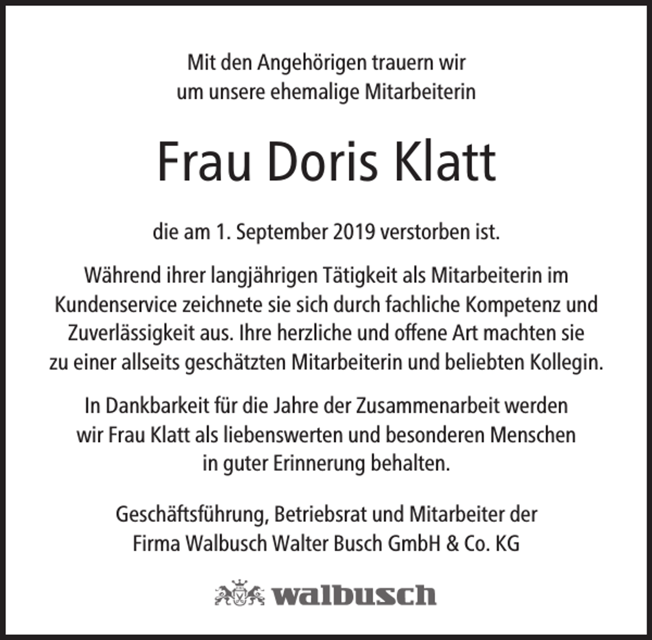 <p>Mit den Angehörigen trauern wir<br />um unsere ehemalige Mitarbeiterin</p><p>Frau Doris Klatt<br />die am 1. September 2019 verstorben ist.<br />Während ihrer langjährigen Tätigkeit als Mitarbeiterin im<br />Kundenservice zeichnete sie sich durch fachliche Kompetenz und<br />Zuverlässigkeit aus. Ihre herzliche und offene Art machten sie<br />zu einer allseits geschätzten Mitarbeiterin und beliebten Kollegin.<br />In Dankbarkeit für die Jahre der Zusammenarbeit werden<br />wir Frau Klatt als liebenswerten und besonderen Menschen<br />in guter Erinnerung behalten.<br />Geschäftsführung, Betriebsrat und Mitarbeiter der<br />Firma Walbusch Walter Busch GmbH &amp; Co. KG</p>