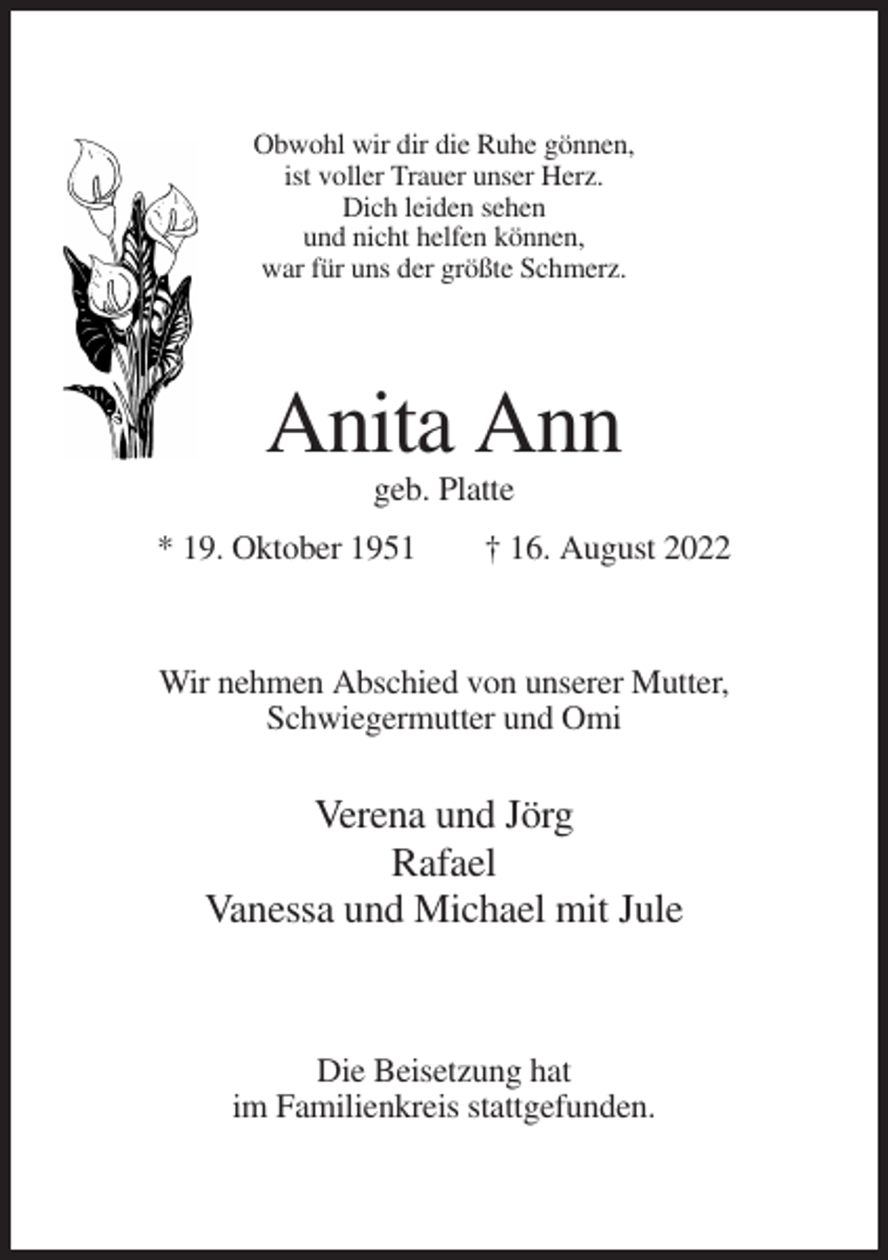 <p>Obwohl wir dir die Ruhe gönnen,<br />ist voller Trauer unser Herz.<br />Dich leiden sehen<br />und nicht helfen können,<br />war für uns der größte Schmerz.</p><p>Anita Ann<br />geb. Platte<br />* 19. Oktober 1951</p><p>† 16. August 2022</p><p>Wir nehmen Abschied von unserer Mutter,<br />Schwiegermutter und Omi</p><p>Verena und Jörg<br />Rafael<br />Vanessa und Michael mit Jule</p><p>Die Beisetzung hat<br />im Familienkreis stattgefunden.</p>