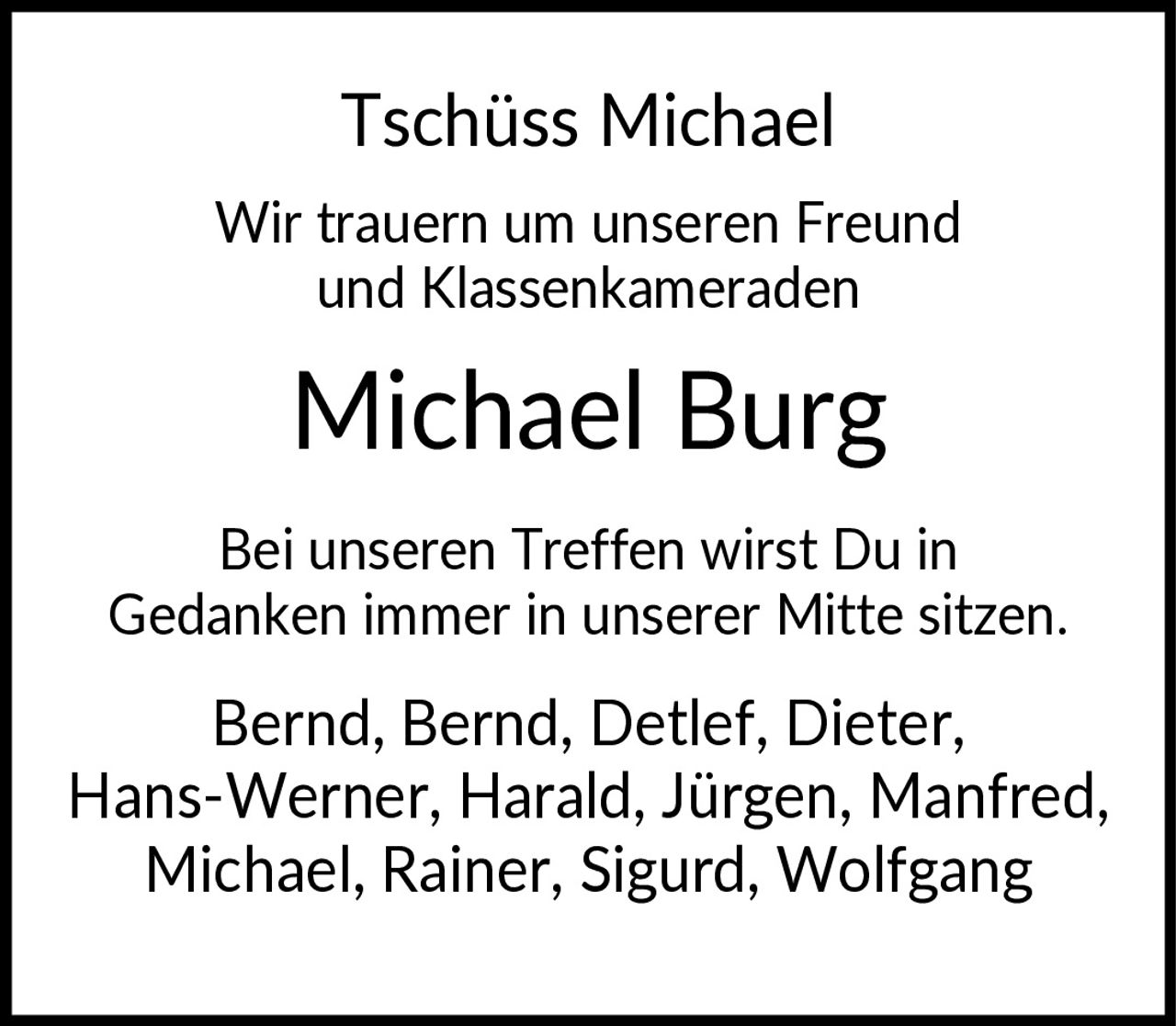 <p><strong>Tschüss Michael</strong></p><p>Wir trauern um unseren Freund und Klassenkameraden</p><p><strong>Michael Burg</strong></p><p>Bei unseren Treffen wirst Du in Gedanken immer in unserer Mitte sitzen.</p><p>Bernd, Bernd, Detlef, Dieter, Hans-Werner, Harald, Jürgen, Manfred, Michael, Rainer, Sigurd, Wolfgang</p>