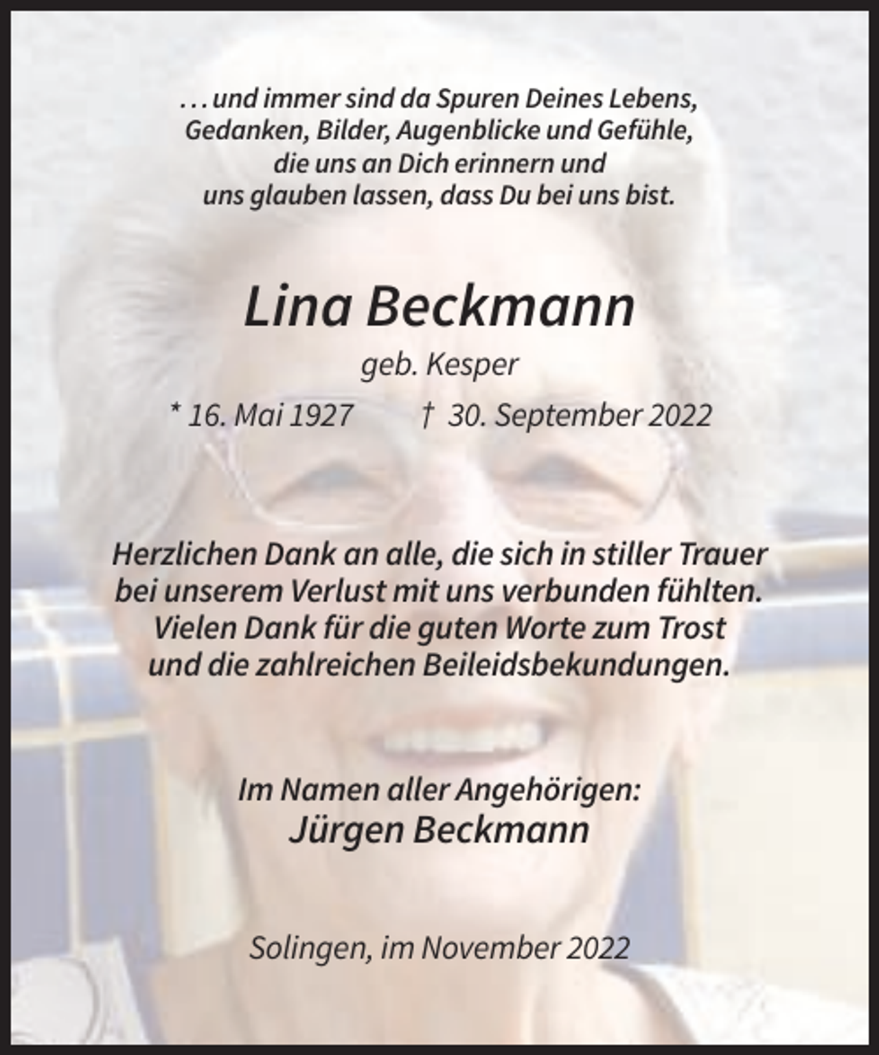 <p>. . . und immer sind da Spuren Deines Lebens,<br />Gedanken, Bilder, Augenblicke und Gefühle,<br />die uns an Dich erinnern und<br />uns glauben lassen, dass Du bei uns bist.</p><p>Lina Beckmann<br />geb. Kesper<br />* 16. Mai 1927<br />† 30. September 2022</p><p>Herzlichen Dank an alle, die sich in stiller Trauer<br />bei unserem Verlust mit uns verbunden fühlten.<br />Vielen Dank für die guten Worte zum Trost<br />und die zahlreichen Beileidsbekundungen.</p><p>Im Namen aller Angehörigen:</p><p>Jürgen Beckmann<br />Solingen, im November 2022</p>