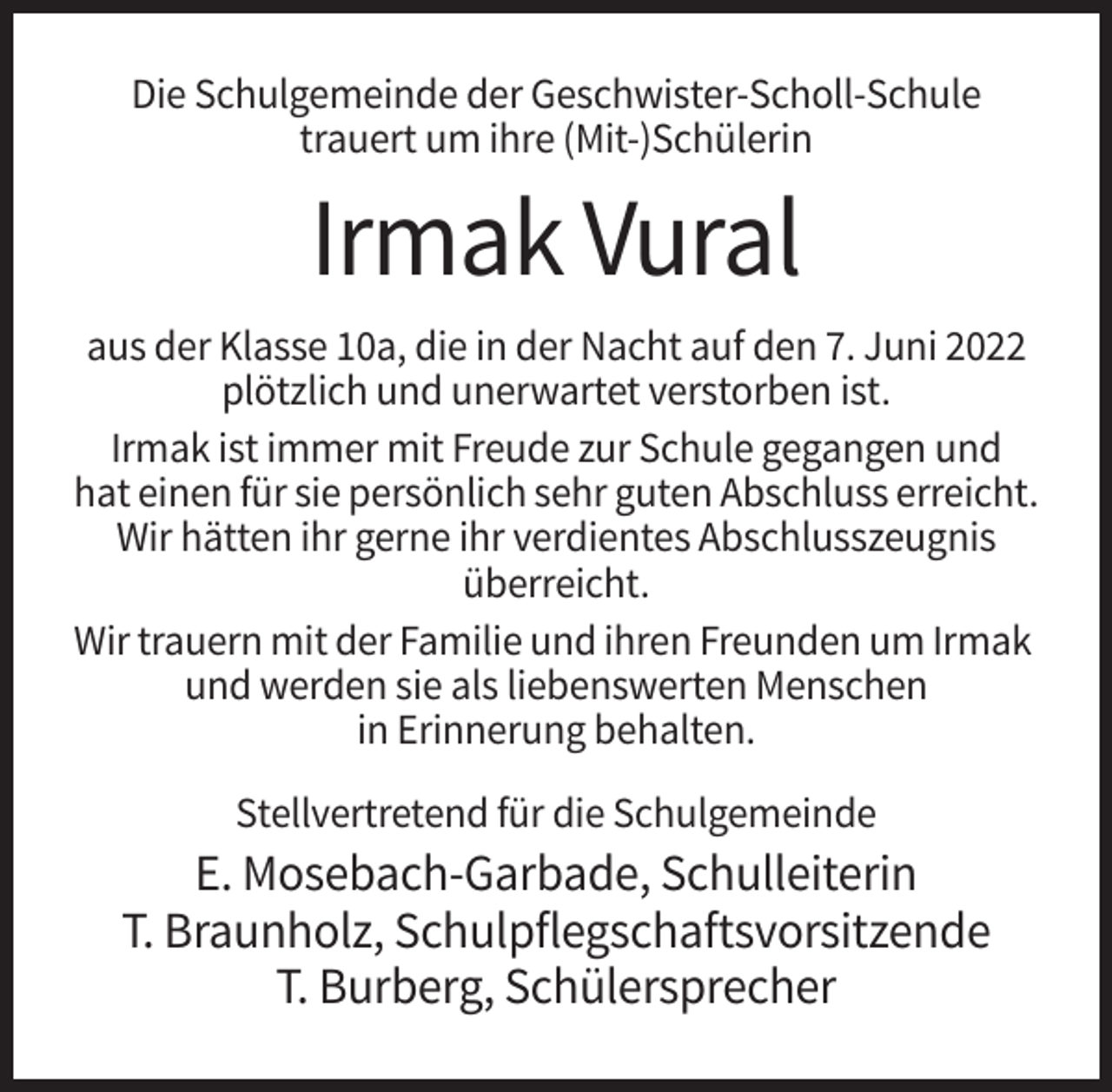 <p>Die Schulgemeinde der Geschwister-Scholl-Schule<br />trauert um ihre (Mit-)Schülerin</p><p>Irmak Vural<br />aus der Klasse 10a, die in der Nacht auf den 7. Juni 2022<br />plötzlich und unerwartet verstorben ist.<br />Irmak ist immer mit Freude zur Schule gegangen und<br />hat einen für sie persönlich sehr guten Abschluss erreicht.<br />Wir hätten ihr gerne ihr verdientes Abschlusszeugnis<br />überreicht.<br />Wir trauern mit der Familie und ihren Freunden um Irmak<br />und werden sie als liebenswerten Menschen<br />in Erinnerung behalten.<br />Stellvertretend für die Schulgemeinde</p><p>E. Mosebach-Garbade, Schulleiterin<br />T. Braunholz, Schulpflegschaftsvorsitzende<br />T. Burberg, Schülersprecher</p>