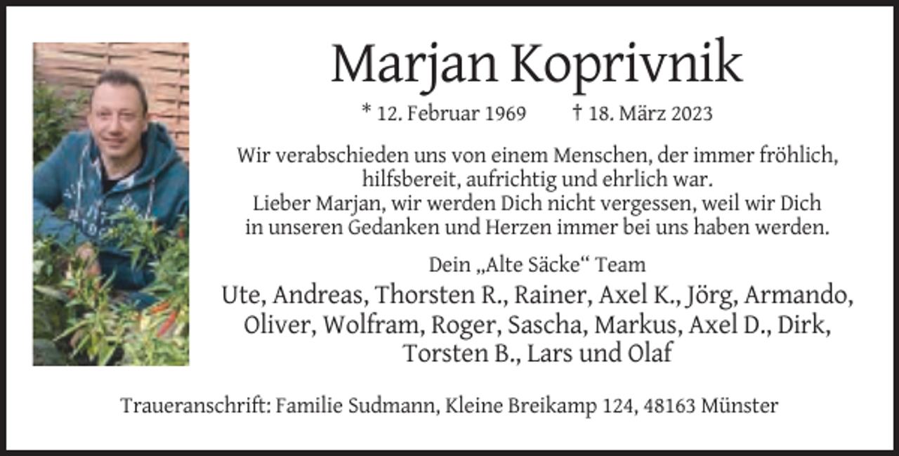 <p>Marjan Koprivnik<br />* 12. Februar 1969</p><p>† 18. März 2023</p><p>Wir verabschieden uns von einem Menschen, der immer fröhlich,<br />hilfsbereit, aufrichtig und ehrlich war.<br />Lieber Marjan, wir werden Dich nicht vergessen, weil wir Dich<br />in unseren Gedanken und Herzen immer bei uns haben werden.<br />Dein „Alte Säcke“ Team</p><p>Ute, Andreas, Thorsten R., Rainer, Axel K., Jörg, Armando,<br />Oliver, Wolfram, Roger, Sascha, Markus, Axel D., Dirk,<br />Torsten B., Lars und Olaf<br />Traueranschrift: Familie Sudmann, Kleine Breikamp 124, 48163 Münster</p>