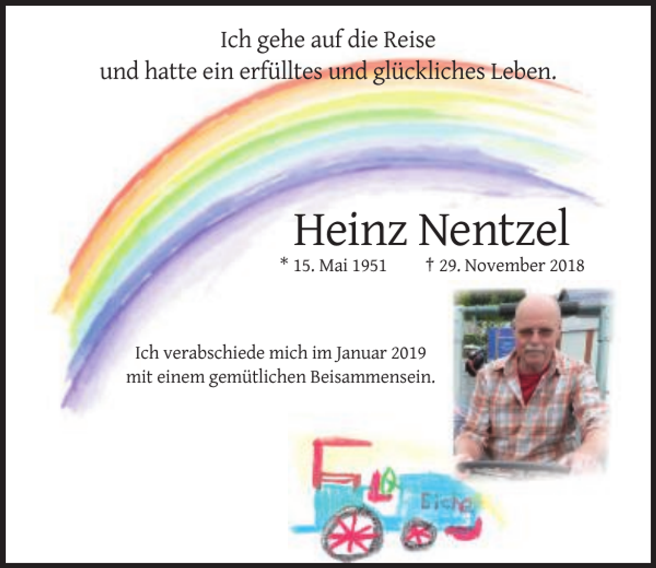 <p>Ich gehe auf die Reise<br />und hatte ein erfülltes und glückliches Leben.</p><p>Heinz Nentzel<br />* 15. Mai 1951</p><p>† 29. November 2018</p><p>Ich verabschiede mich im Januar 2019<br />mit einem gemütlichen Beisammensein.</p>