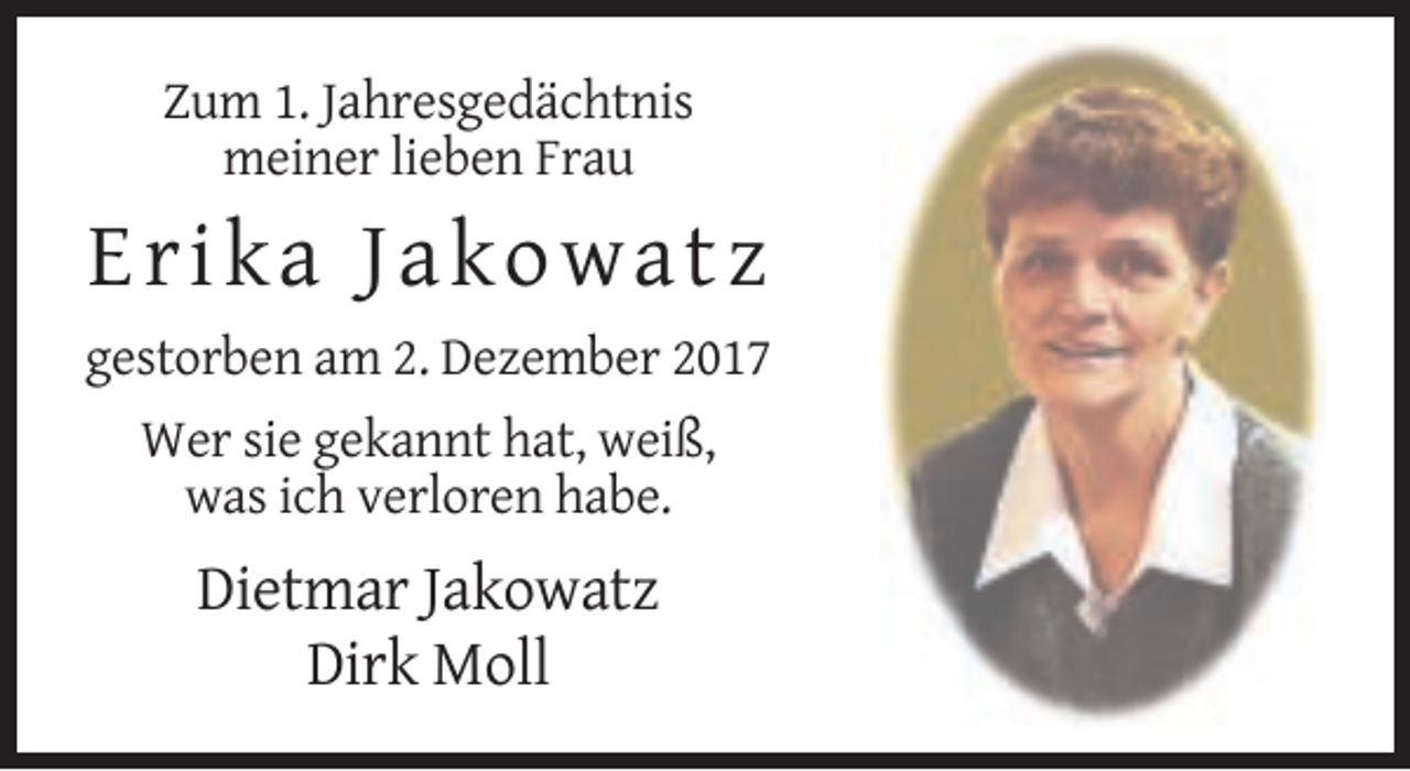 <p>Zum 1. Jahresgedächtnis<br />meiner lieben Frau</p><p>Er ika J a k o w a tz<br />gestorben am 2. Dezember 2017<br />Wer sie gekannt hat, weiß,<br />was ich verloren habe.</p><p>Dietmar Jakowatz<br />Dirk Moll</p>