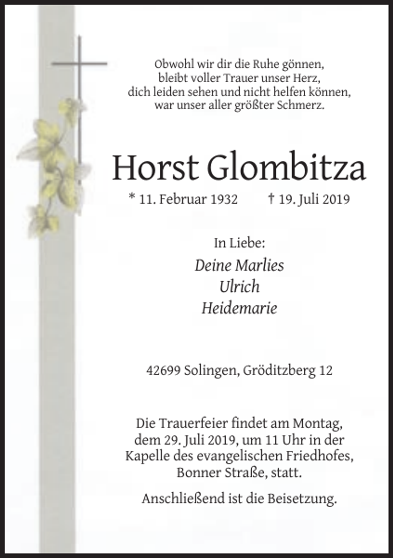 <p>Obwohl wir dir die Ruhe gönnen,<br />bleibt voller Trauer unser Herz,<br />dich leiden sehen und nicht helfen können,<br />war unser aller größter Schmerz.</p><p>Horst Glombitza<br />* 11. Februar 1932</p><p>† 19. Juli 2019</p><p>In Liebe:</p><p>Deine Marlies<br />Ulrich<br />Heidemarie</p><p>42699 Solingen, Gröditzberg 12</p><p>Die Trauerfeier findet am Montag,<br />dem 29. Juli 2019, um 11 Uhr in der<br />Kapelle des evangelischen Friedhofes,<br />Bonner Straße, statt.<br />Anschließend ist die Beisetzung.</p>