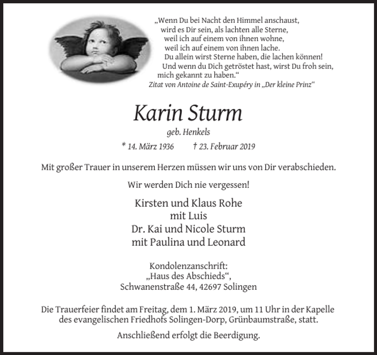<p>„Wenn Du bei Nacht den Himmel anschaust,<br />wird es Dir sein, als lachten alle Sterne,<br />weil ich auf einem von ihnen wohne,<br />weil ich auf einem von ihnen lache.<br />Du allein wirst Sterne haben, die lachen können!<br />Und wenn du Dich getröstet hast, wirst Du froh sein,<br />mich gekannt zu haben.“<br />Zitat von Antoine de Saint-Exupéry in „Der kleine Prinz“</p><p>Karin Sturm<br />geb. Henkels<br />* 14. März 1936<br />† 23. Februar 2019<br />Mit großer Trauer in unserem Herzen müssen wir uns von Dir verabschieden.<br />Wir werden Dich nie vergessen!</p><p>Kirsten und Klaus Rohe<br />mit Luis<br />Dr. Kai und Nicole Sturm<br />mit Paulina und Leonard<br />Kondolenzanschrift:<br />„Haus des Abschieds“,<br />Schwanenstraße 44, 42697 Solingen<br />Die Trauerfeier findet am Freitag, dem 1. März 2019, um 11 Uhr in der Kapelle<br />des evangelischen Friedhofs Solingen-Dorp, Grünbaumstraße, statt.<br />Anschließend erfolgt die Beerdigung.</p>