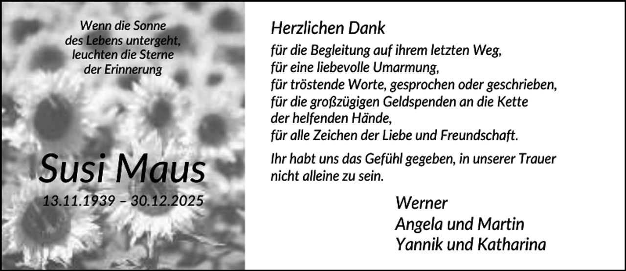 <p>Wenn die Sonne<br />des Lebens untergeht,<br />leuchten die Sterne<br />der Erinnerung</p><p>Susi Maus<br />13.11.1939 – 30.12.2025</p><p>Herzlichen Dank<br />für die Begleitung auf ihrem letzten Weg,<br />für eine liebevolle Umarmung,<br />für tröstende Worte, gesprochen oder geschrieben,<br />für die großzügigen Geldspenden an die Kette<br />der helfenden Hände,<br />für alle Zeichen der Liebe und Freundschaft.<br />Ihr habt uns das Gefühl gegeben, in unserer Trauer<br />nicht alleine zu sein.</p><p>Werner<br />Angela und Martin<br />Yannik und Katharina</p>