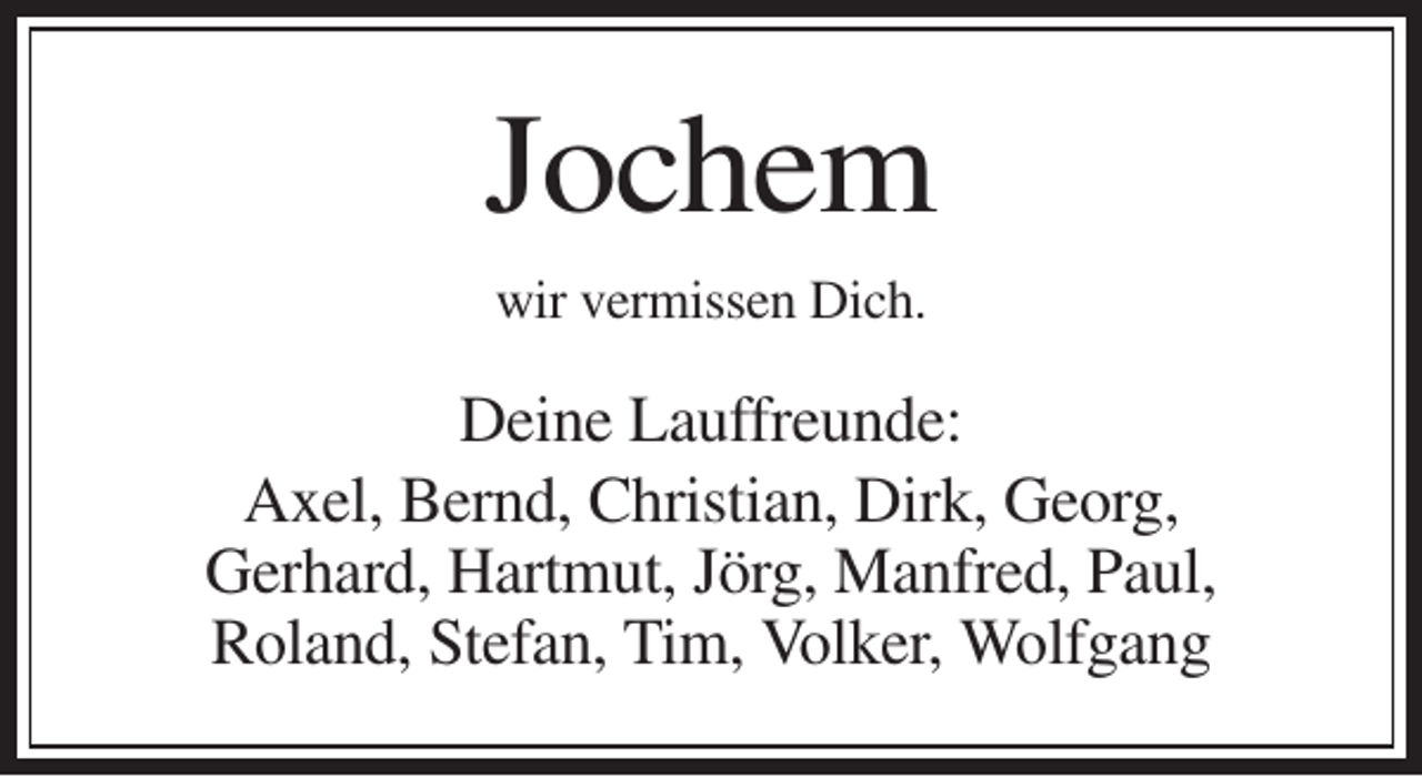 <p>Jochem<br />wir vermissen Dich.</p><p>Deine Lauffreunde:<br />Axel, Bernd, Christian, Dirk, Georg,<br />Gerhard, Hartmut, Jörg, Manfred, Paul,<br />Roland, Stefan, Tim, Volker, Wolfgang</p>