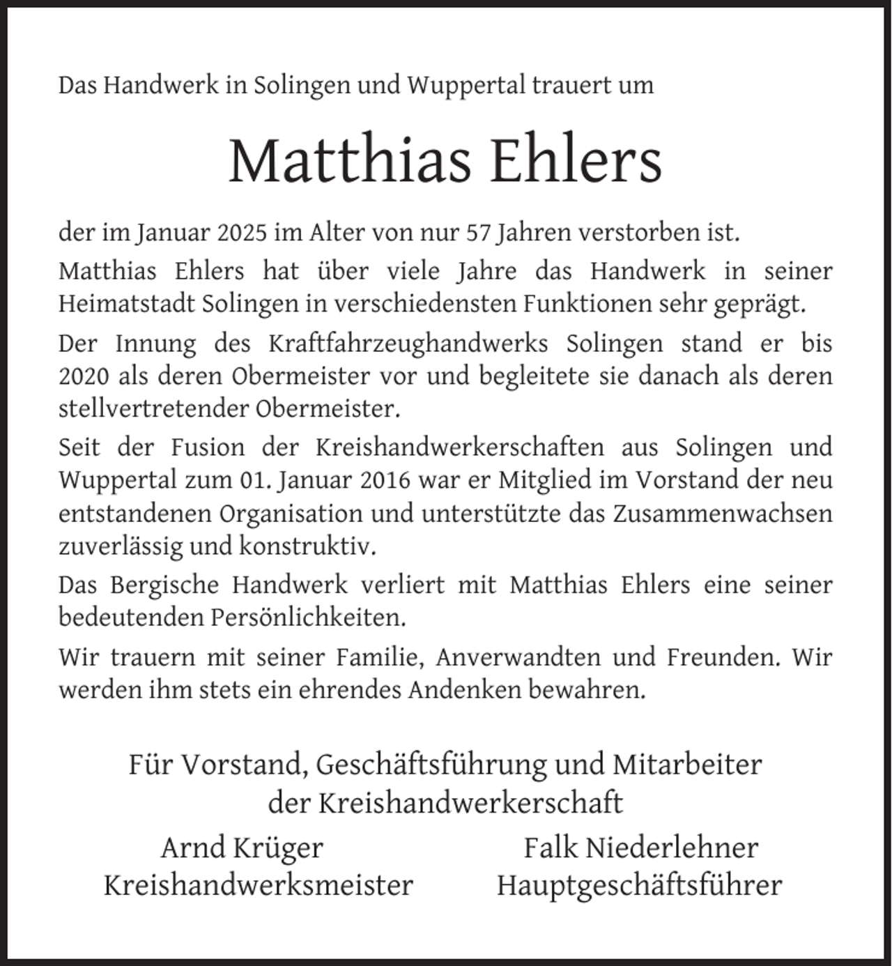 <p>Das Handwerk in Solingen und Wuppertal trauert um</p><p>Matthias Ehlers<br />der im Januar 2025 im Alter von nur 57 Jahren verstorben ist.<br />Matthias Ehlers hat über viele Jahre das Handwerk in seiner<br />Heimatstadt Solingen in verschiedensten Funktionen sehr geprägt.<br />Der Innung des Kraftfahrzeughandwerks Solingen stand er bis<br />2020 als deren Obermeister vor und begleitete sie danach als deren<br />stellvertretender Obermeister.<br />Seit der Fusion der Kreishandwerkerschaften aus Solingen und<br />Wuppertal zum 01. Januar 2016 war er Mitglied im Vorstand der neu<br />entstandenen Organisation und unterstützte das Zusammenwachsen<br />zuverlässig und konstruktiv.<br />Das Bergische Handwerk verliert mit Matthias Ehlers eine seiner<br />bedeutenden Persönlichkeiten.<br />Wir trauern mit seiner Familie, Anverwandten und Freunden. Wir<br />werden ihm stets ein ehrendes Andenken bewahren.</p><p>Für Vorstand, Geschäftsführung und Mitarbeiter<br />der Kreishandwerkerschaft<br />Arnd Krüger<br />Falk Niederlehner<br />Kreishandwerksmeister<br />Hauptgeschäftsführer</p>
