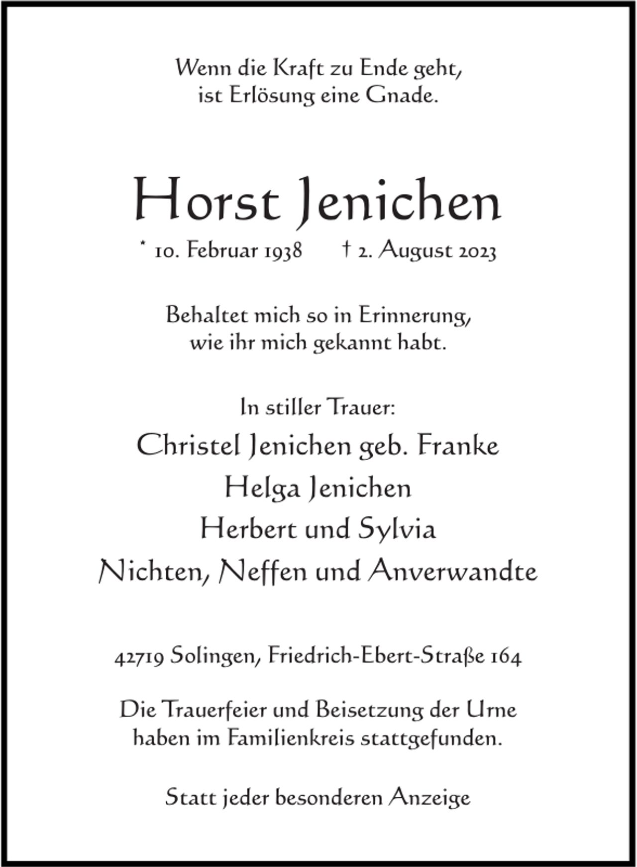 <p>Wenn die Kraft zu Ende geht,<br />ist Erlösung eine Gnade.</p><p>Horst Jenichen<br />* 10. Februar 1938</p><p>† 2. August 2023</p><p>Behaltet mich so in Erinnerung,<br />wie ihr mich gekannt habt.<br />In stiller Trauer:</p><p>Christel Jenichen geb. Franke<br />Helga Jenichen<br />Herbert und Sylvia<br />Nichten, Neffen und Anverwandte<br />42719 Solingen, Friedrich-Ebert-Straße 164<br />Die Trauerfeier und Beisetzung der Urne<br />haben im Familienkreis stattgefunden.<br />Statt jeder besonderen Anzeige</p>