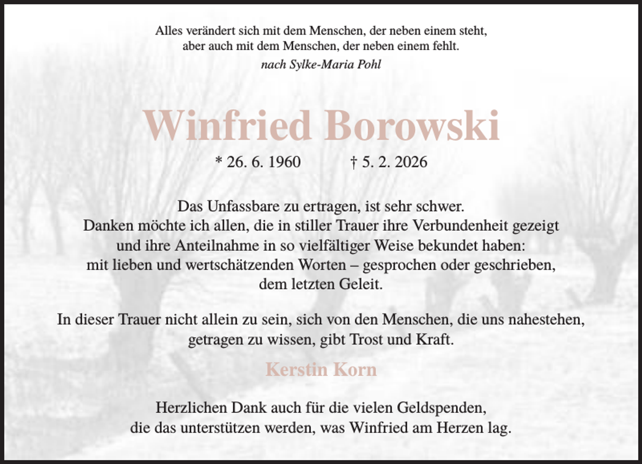 <p>Alles verändert sich mit dem Menschen, der neben einem steht,<br />aber auch mit dem Menschen, der neben einem fehlt.<br />nach Sylke-Maria Pohl</p><p>Winfried Borowski<br />* 26. 6. 1960</p><p>† 5. 2. 2026</p><p>Das Unfassbare zu ertragen, ist sehr schwer.<br />Danken möchte ich allen, die in stiller Trauer ihre Verbundenheit gezeigt<br />und ihre Anteilnahme in so vielfältiger Weise bekundet haben:<br />mit lieben und wertschätzenden Worten – gesprochen oder geschrieben,<br />dem letzten Geleit.<br />In dieser Trauer nicht allein zu sein, sich von den Menschen, die uns nahestehen,<br />getragen zu wissen, gibt Trost und Kraft.</p><p>Kerstin Korn<br />Herzlichen Dank auch für die vielen Geldspenden,<br />die das unterstützen werden, was Winfried am Herzen lag.</p>