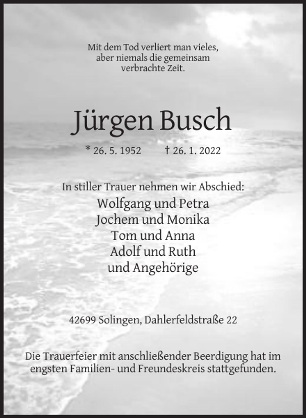<p>Mit dem Tod verliert man vieles,<br />aber niemals die gemeinsam<br />verbrachte Zeit.</p><p>Jürgen Busch<br />* 26. 5. 1952</p><p>† 26. 1. 2022</p><p>In stiller Trauer nehmen wir Abschied:</p><p>Wolfgang und Petra<br />Jochem und Monika<br />Tom und Anna<br />Adolf und Ruth<br />und Angehörige</p><p>42699 Solingen, Dahlerfeldstraße 22</p><p>Die Trauerfeier mit anschließender Beerdigung hat im<br />engsten Familien- und Freundeskreis stattgefunden.</p>