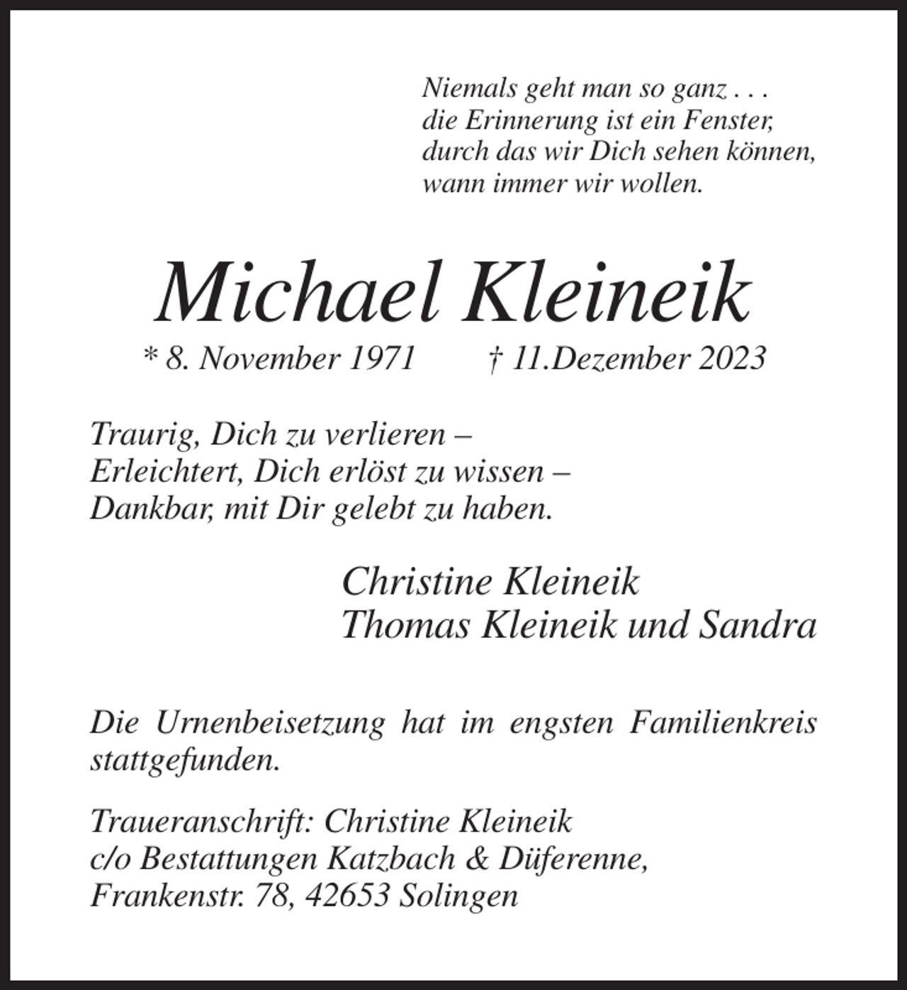 <p>Niemals geht man so ganz . . .<br />die Erinnerung ist ein Fenster,<br />durch das wir Dich sehen können,<br />wann immer wir wollen.</p><p>Michael Kleineik<br />* 8. November 1971</p><p>† 11.Dezember 2023</p><p>Traurig, Dich zu verlieren –<br />Erleichtert, Dich erlöst zu wissen –<br />Dankbar, mit Dir gelebt zu haben.</p><p>Christine Kleineik<br />Thomas Kleineik und Sandra<br />Die Urnenbeisetzung hat im engsten Familienkreis<br />stattgefunden.<br />Traueranschrift: Christine Kleineik<br />c/o Bestattungen Katzbach &amp; Düferenne,<br />Frankenstr. 78, 42653 Solingen</p>