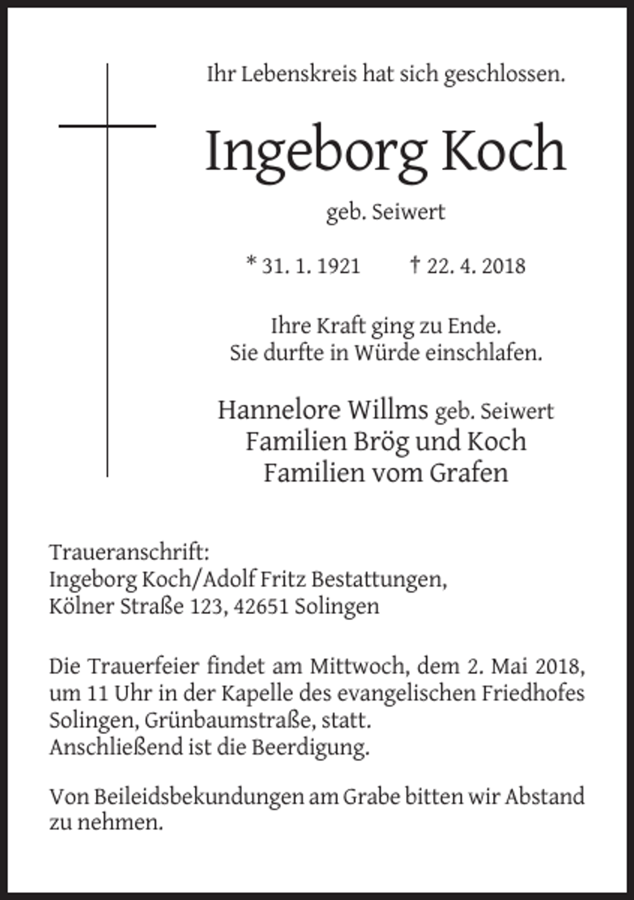 <p>Ihr Lebenskreis hat sich geschlossen.</p><p>Ingeborg Koch<br />geb. Seiwert<br />* 31. 1. 1921</p><p>† 22. 4. 2018</p><p>Ihre Kraft ging zu Ende.<br />Sie durfte in Würde einschlafen.</p><p>Hannelore Willms geb. Seiwert<br />Familien Brög und Koch<br />Familien vom Grafen<br />Traueranschrift:<br />Ingeborg Koch/Adolf Fritz Bestattungen,<br />Kölner Straße 123, 42651 Solingen<br />Die Trauerfeier findet am Mittwoch, dem 2. Mai 2018,<br />um 11 Uhr in der Kapelle des evangelischen Friedhofes<br />Solingen, Grünbaumstraße, statt.<br />Anschließend ist die Beerdigung.<br />Von Beileidsbekundungen am Grabe bitten wir Abstand<br />zu nehmen.</p>