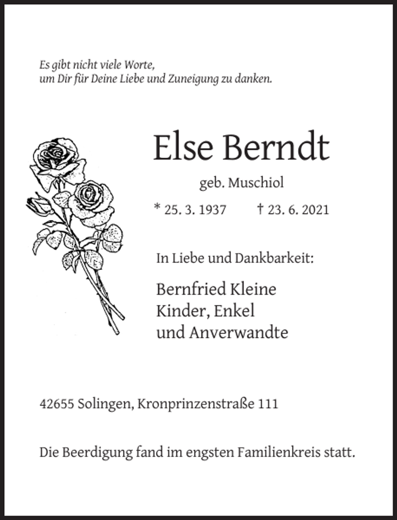 <p>Es gibt nicht viele Worte,<br />um Dir für Deine Liebe und Zuneigung zu danken.</p><p>Else Berndt<br />geb. Muschiol<br />* 25. 3. 1937</p><p>† 23. 6. 2021</p><p>In Liebe und Dankbarkeit:</p><p>Bernfried Kleine<br />Kinder, Enkel<br />und Anverwandte</p><p>42655 Solingen, Kronprinzenstraße 111</p><p>Die Beerdigung fand im engsten Familienkreis statt.</p>