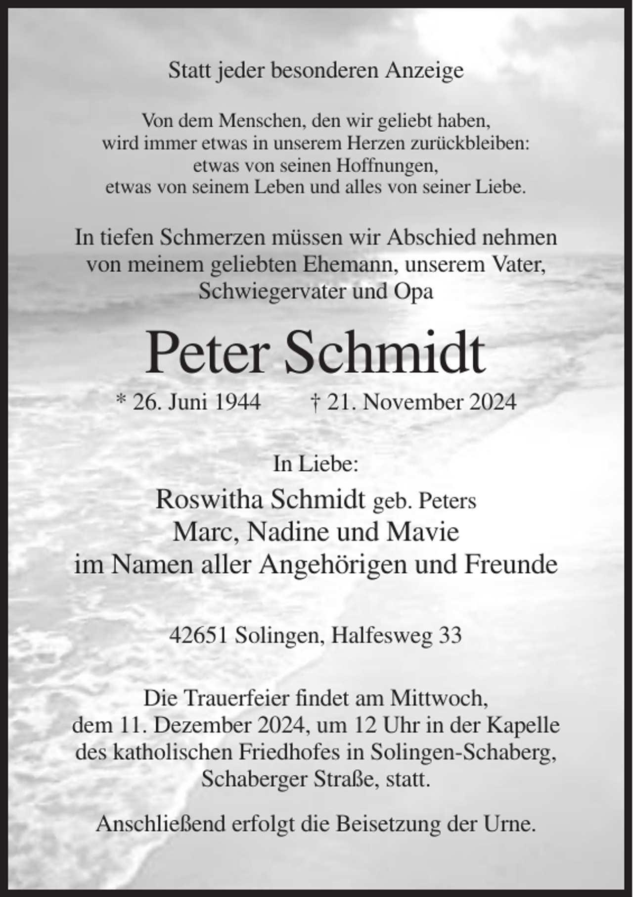 <p>Statt jeder besonderen Anzeige<br />Von dem Menschen, den wir geliebt haben,<br />wird immer etwas in unserem Herzen zurückbleiben:<br />etwas von seinen Hoffnungen,<br />etwas von seinem Leben und alles von seiner Liebe.</p><p>In tiefen Schmerzen müssen wir Abschied nehmen<br />von meinem geliebten Ehemann, unserem Vater,<br />Schwiegervater und Opa</p><p>Peter Schmidt<br />* 26. Juni 1944</p><p>† 21. November 2024<br />In Liebe:</p><p>Roswitha Schmidt geb. Peters<br />Marc, Nadine und Mavie<br />im Namen aller Angehörigen und Freunde<br />42651 Solingen, Halfesweg 33<br />Die Trauerfeier findet am Mittwoch,<br />dem 11. Dezember 2024, um 12 Uhr in der Kapelle<br />des katholischen Friedhofes in Solingen-Schaberg,<br />Schaberger Straße, statt.<br />Anschließend erfolgt die Beisetzung der Urne.</p>