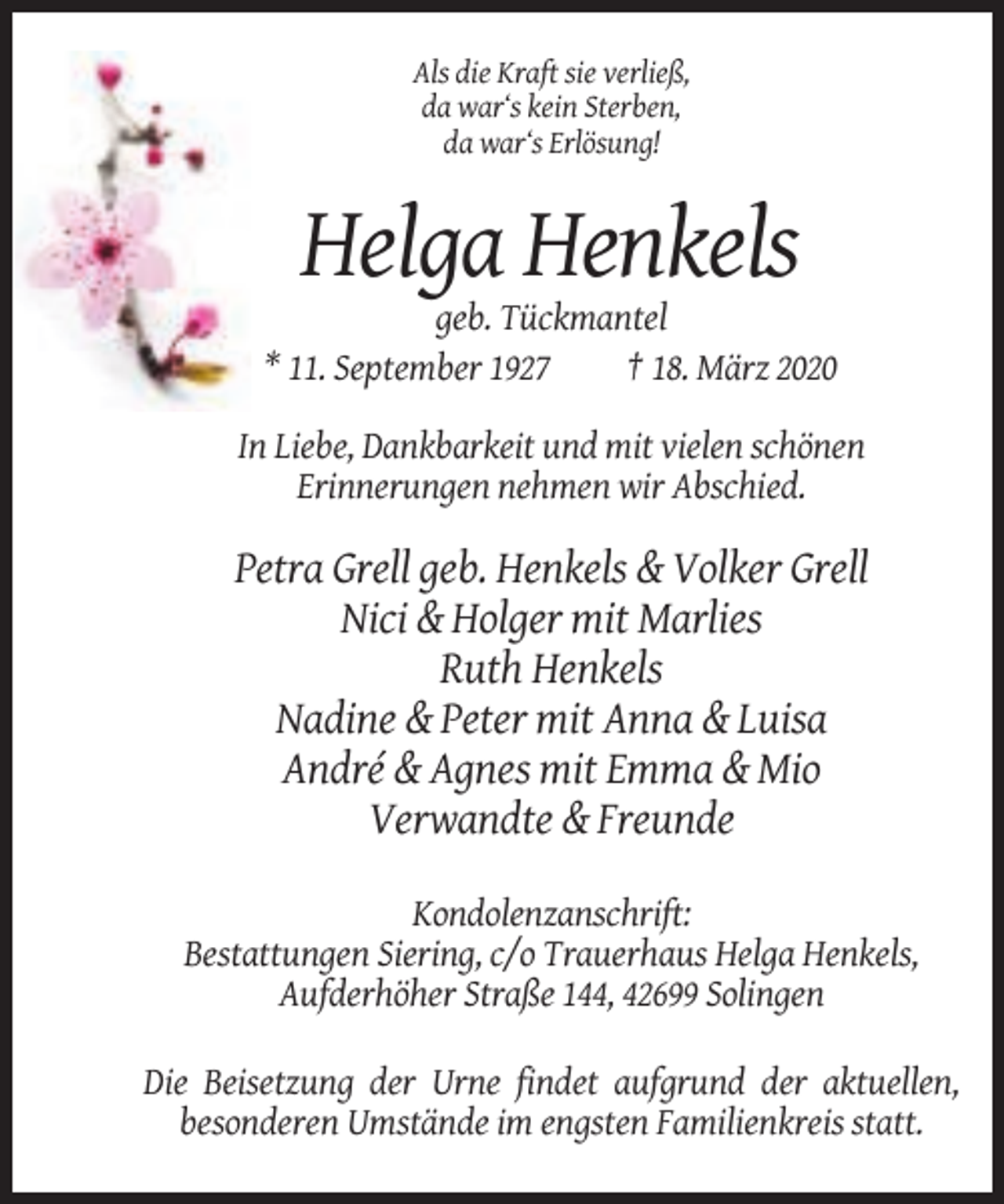 <p>Als die Kraft sie verließ,<br />da war‘s kein Sterben,<br />da war‘s Erlösung!</p><p>Helga Henkels<br />geb. Tückmantel<br />* 11. September 1927<br />† 18. März 2020<br />In Liebe, Dankbarkeit und mit vielen schönen<br />Erinnerungen nehmen wir Abschied.</p><p>Petra Grell geb. Henkels &amp; Volker Grell<br />Nici &amp; Holger mit Marlies<br />Ruth Henkels<br />Nadine &amp; Peter mit Anna &amp; Luisa<br />André &amp; Agnes mit Emma &amp; Mio<br />Verwandte &amp; Freunde<br />Kondolenzanschrift:<br />Bestattungen Siering, c/o Trauerhaus Helga Henkels,<br />Aufderhöher Straße 144, 42699 Solingen<br />Die Beisetzung der Urne findet aufgrund der aktuellen,<br />besonderen Umstände im engsten Familienkreis statt.</p>