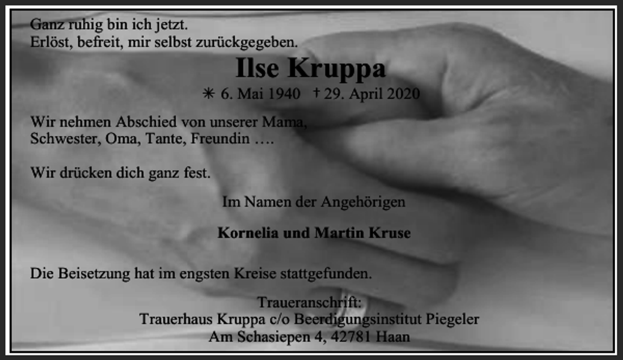 <p>Ganz ruhig bin ich jetzt.<br />Erlöst, befreit, mir selbst zurückgegeben.</p><p>Ilse Kruppa</p><p>Â 6. Mai 1940 † 29. April 2020<br />Wir nehmen Abschied von unserer Mama,<br />Schwester, Oma, Tante, Freundin ….<br />Wir drücken dich ganz fest.<br />Im Namen der Angehörigen</p><p>Kornelia und Martin Kruse<br />Die Beisetzung hat im engsten Kreise stattgefunden.</p><p>Traueranschrift:<br />Trauerhaus Kruppa c/o Beerdigungsinstitut Piegeler<br />Am Schasiepen 4, 42781 Haan</p>