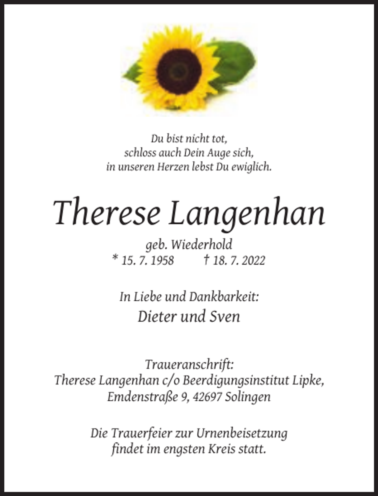 <p>Du bist nicht tot,<br />schloss auch Dein Auge sich,<br />in unseren Herzen lebst Du ewiglich.</p><p>Therese Langenhan<br />geb. Wiederhold<br />* 15. 7. 1958<br />† 18. 7. 2022<br />In Liebe und Dankbarkeit:</p><p>Dieter und Sven</p><p>Traueranschrift:<br />Therese Langenhan c/o Beerdigungsinstitut Lipke,<br />Emdenstraße 9, 42697 Solingen<br />Die Trauerfeier zur Urnenbeisetzung<br />findet im engsten Kreis statt.</p>