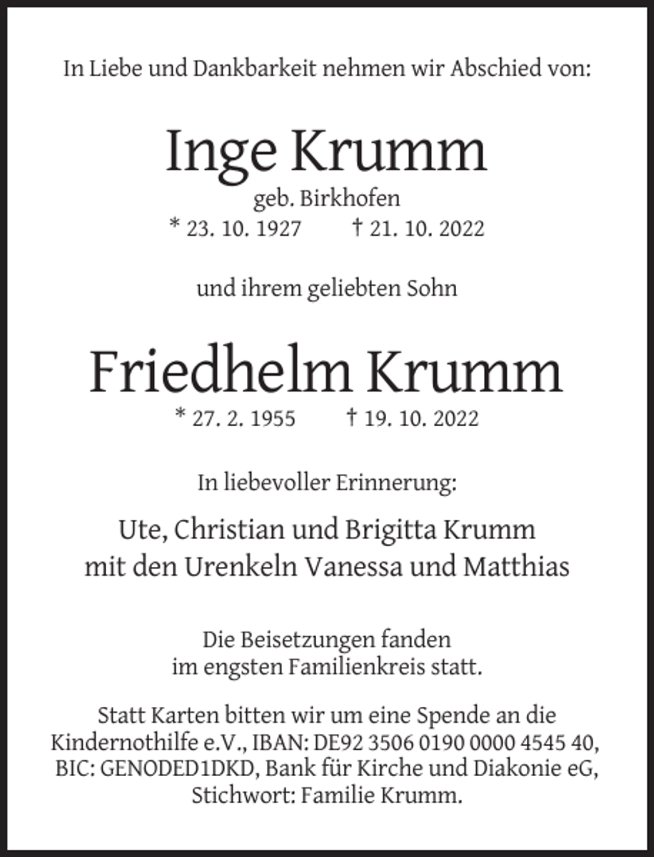 <p>In Liebe und Dankbarkeit nehmen wir Abschied von:</p><p>Inge Krumm<br />geb. Birkhofen<br />* 23. 10. 1927<br />† 21. 10. 2022<br />und ihrem geliebten Sohn</p><p>Friedhelm Krumm<br />* 27. 2. 1955</p><p>† 19. 10. 2022</p><p>In liebevoller Erinnerung:</p><p>Ute, Christian und Brigitta Krumm<br />mit den Urenkeln Vanessa und Matthias<br />Die Beisetzungen fanden<br />im engsten Familienkreis statt.<br />Statt Karten bitten wir um eine Spende an die<br />Kindernothilfe e.V., IBAN: DE92 3506 019000 4545 40,<br />BIC: GENODED1DKD, Bank für Kirche und Diakonie eG,<br />Stichwort: Familie Krumm.</p>