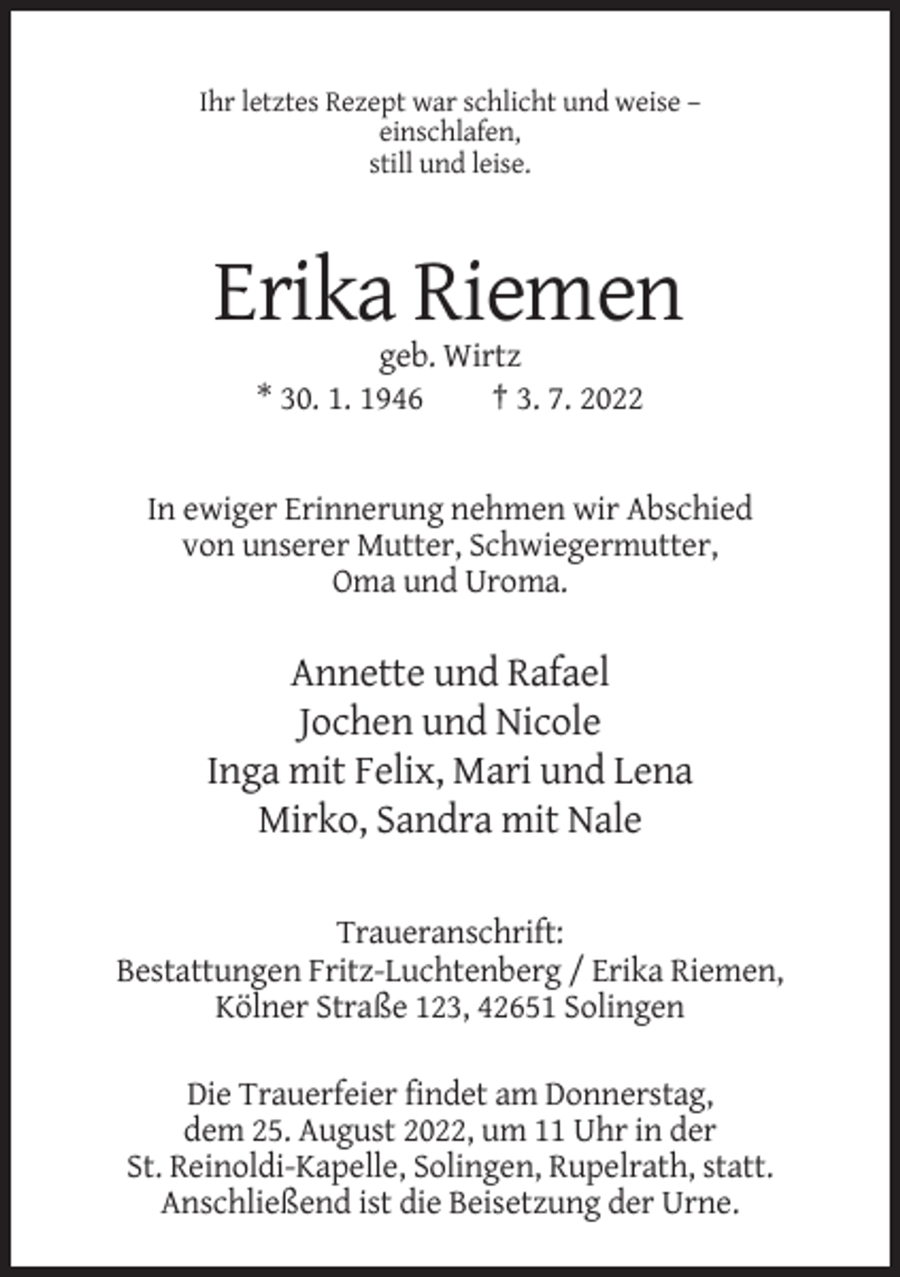 <p>Ihr letztes Rezept war schlicht und weise –<br />einschlafen,<br />still und leise.</p><p>Erika Riemen<br />geb. Wirtz<br />* 30. 1. 1946<br />† 3. 7. 2022</p><p>In ewiger Erinnerung nehmen wir Abschied<br />von unserer Mutter, Schwiegermutter,<br />Oma und Uroma.</p><p>Annette und Rafael<br />Jochen und Nicole<br />Inga mit Felix, Mari und Lena<br />Mirko, Sandra mit Nale<br />Traueranschrift:<br />Bestattungen Fritz-Luchtenberg / Erika Riemen,<br />Kölner Straße 123, 42651 Solingen<br />Die Trauerfeier findet am Donnerstag,<br />dem 25. August 2022, um 11 Uhr in der<br />St. Reinoldi-Kapelle, Solingen, Rupelrath, statt.<br />Anschließend ist die Beisetzung der Urne.</p>