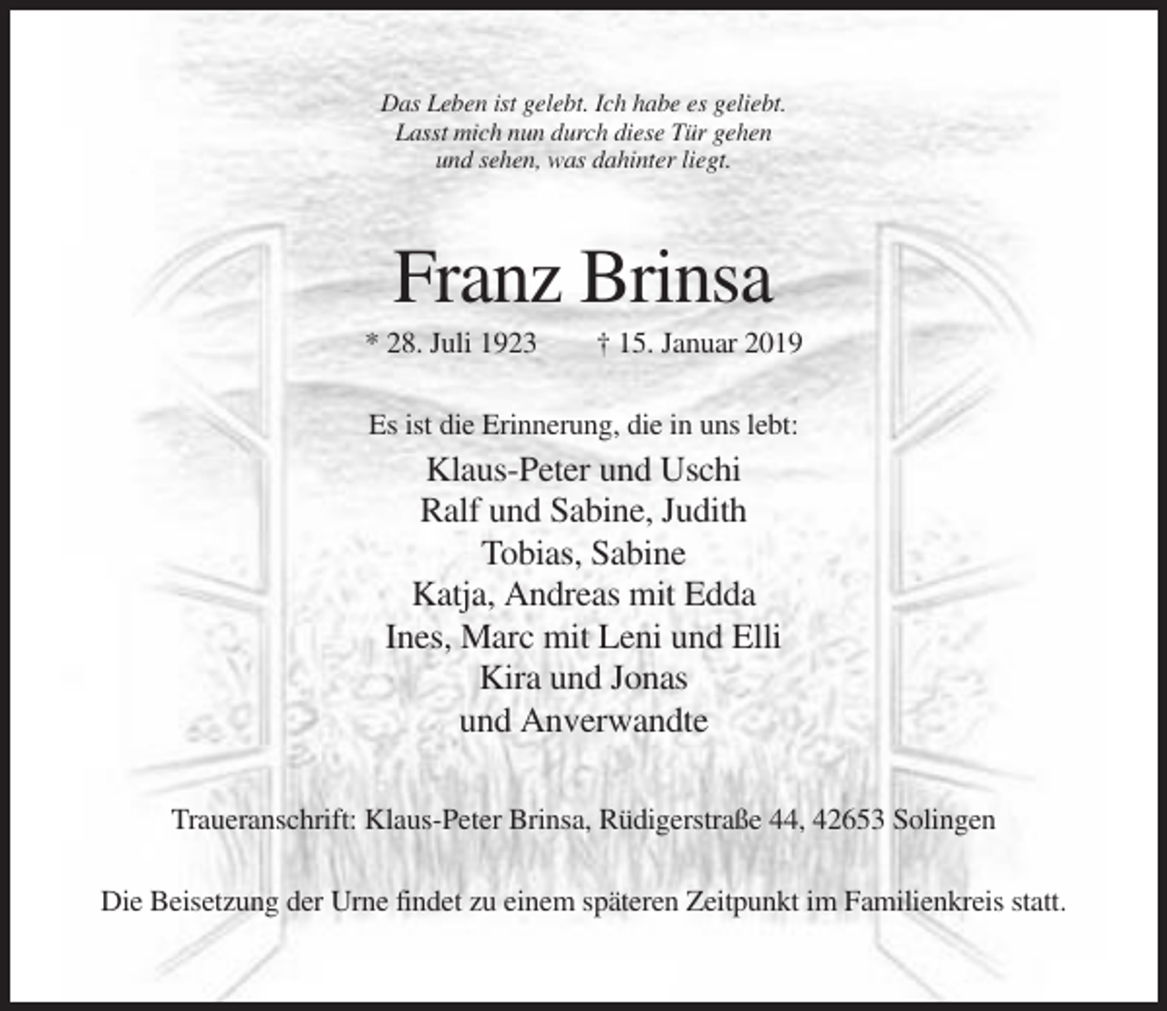 <p>Das Leben ist gelebt. Ich habe es geliebt.<br />Lasst mich nun durch diese Tür gehen<br />und sehen, was dahinter liegt.</p><p>Franz Brinsa<br />* 28. Juli 1923</p><p>† 15. Januar 2019</p><p>Es ist die Erinnerung, die in uns lebt:</p><p>Klaus-Peter und Uschi<br />Ralf und Sabine, Judith<br />Tobias, Sabine<br />Katja, Andreas mit Edda<br />Ines, Marc mit Leni und Elli<br />Kira und Jonas<br />und Anverwandte<br />Traueranschrift: Klaus-Peter Brinsa, Rüdigerstraße 44, 42653 Solingen<br />Die Beisetzung der Urne findet zu einem späteren Zeitpunkt im Familienkreis statt.</p>