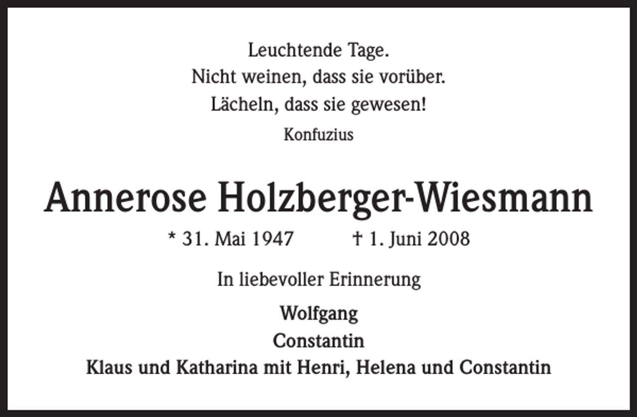 <p>Leuchtende Tage.<br />Nicht weinen, dass sie vorüber.<br />Lächeln, dass sie gewesen!<br />Konfuzius</p><p>Annerose Holzberger-Wiesmann<br />* 31. Mai 1947</p><p>† 1. Juni 2008</p><p>In liebevoller Erinnerung<br />Wolfgang<br />Constantin<br />Klaus und Katharina mit Henri, Helena und Constantin</p>