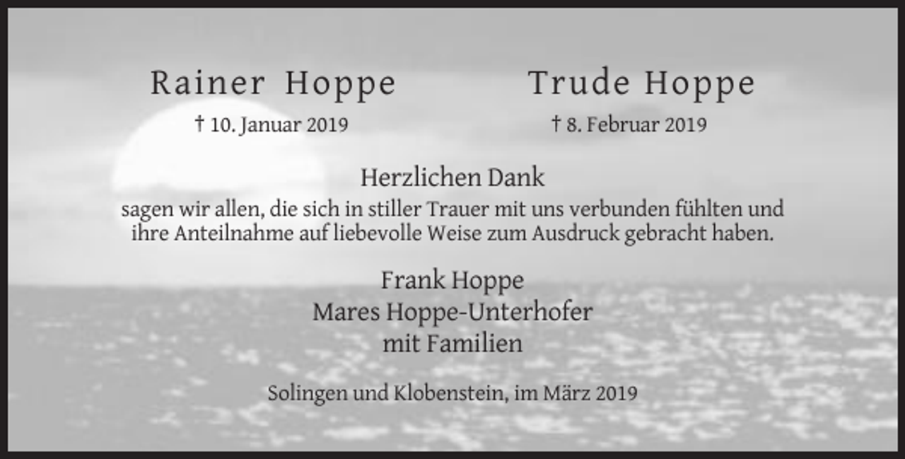 <p>Rainer Hoppe</p><p>Trude Hoppe</p><p>† 10. Januar 2019</p><p>† 8. Februar 2019</p><p>Herzlichen Dank<br />sagen wir allen, die sich in stiller Trauer mit uns verbunden fühlten und<br />ihre Anteilnahme auf liebevolle Weise zum Ausdruck gebracht haben.</p><p>Frank Hoppe<br />Mares Hoppe-Unterhofer<br />mit Familien<br />Solingen und Klobenstein, im März 2019</p>