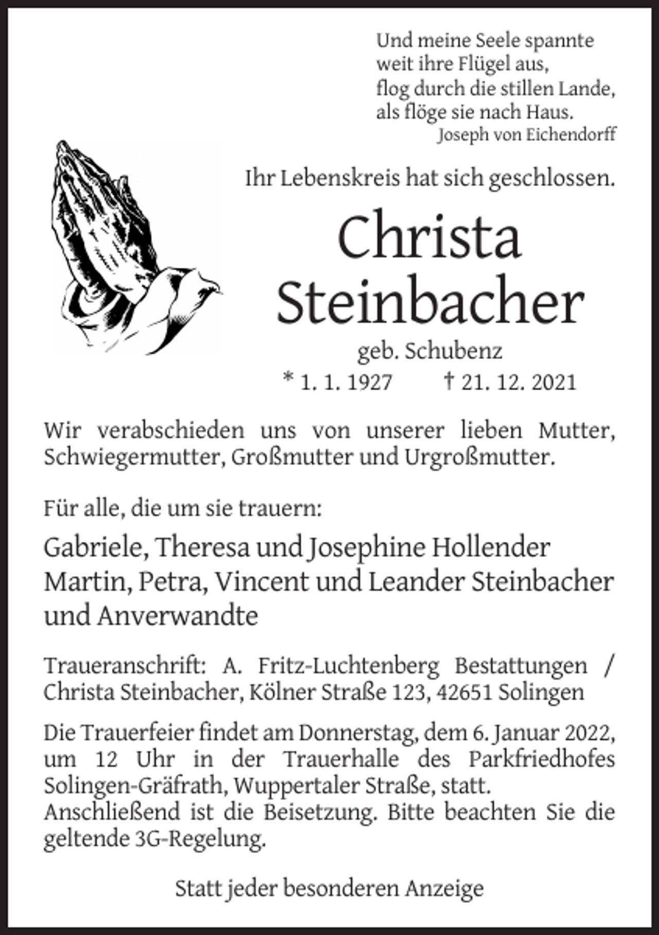 <p>Und meine Seele spannte<br />weit ihre Flügel aus,<br />flog durch die stillen Lande,<br />als flöge sie nach Haus.<br />Joseph von Eichendorff</p><p>Ihr Lebenskreis hat sich geschlossen.</p><p>Christa<br />Steinbacher<br />geb. Schubenz<br />* 1. 1. 1927<br />† 21. 12. 2021<br />Wir verabschieden uns von unserer lieben Mutter,<br />Schwiegermutter, Großmutter und Urgroßmutter.<br />Für alle, die um sie trauern:</p><p>Gabriele, Theresa und Josephine Hollender<br />Martin, Petra, Vincent und Leander Steinbacher<br />und Anverwandte<br />Traueranschrift: A. Fritz-Luchtenberg Bestattungen /<br />Christa Steinbacher, Kölner Straße 123, 42651 Solingen<br />Die Trauerfeier findet am Donnerstag, dem 6. Januar 2022,<br />um 12 Uhr in der Trauerhalle des Parkfriedhofes<br />Solingen-Gräfrath, Wuppertaler Straße, statt.<br />Anschließend ist die Beisetzung. Bitte beachten Sie die<br />geltende 3G-Regelung.<br />Statt jeder besonderen Anzeige</p>