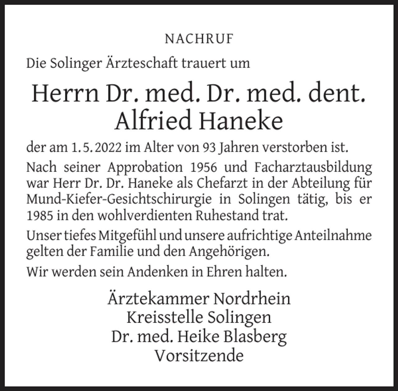 <p>NACHRUF<br />Die Solinger Ärzteschaft trauert um</p><p>Herrn Dr. med. Dr. med. dent.<br />Alfried Haneke</p><p>der am 1. 5. 2022 im Alter von 93 Jahren verstorben ist.<br />Nach seiner Approbation 1956 und Facharztausbildung<br />war Herr Dr. Dr. Haneke als Chefarzt in der Abteilung für<br />Mund-Kiefer-Gesichtschirurgie in Solingen tätig, bis er<br />1985 in den wohlverdienten Ruhestand trat.<br />Unser tiefes Mitgefühl und unsere aufrichtige Anteilnahme<br />gelten der Familie und den Angehörigen.<br />Wir werden sein Andenken in Ehren halten.</p><p>Ärztekammer Nordrhein<br />Kreisstelle Solingen<br />Dr. med. Heike Blasberg<br />Vorsitzende</p>