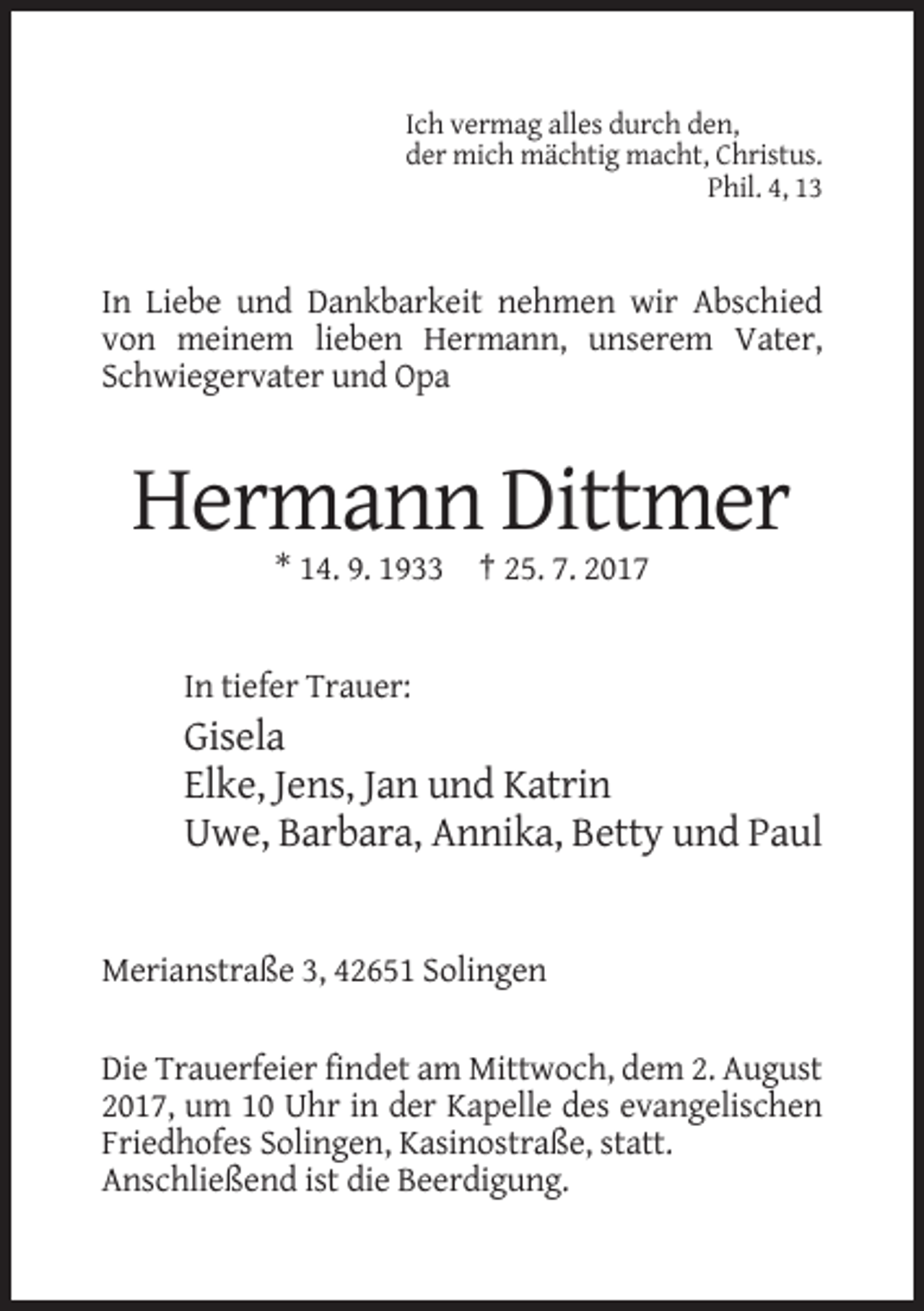<p>Ich vermag alles durch den,<br />der mich mächtig macht, Christus.<br />Phil. 4, 13</p><p>In Liebe und Dankbarkeit nehmen wir Abschied<br />von meinem lieben Hermann, unserem Vater,<br />Schwiegervater und Opa</p><p>Hermann Dittmer<br />* 14. 9. 1933 † 25. 7. 2017</p><p>In tiefer Trauer:</p><p>Gisela<br />Elke, Jens, Jan und Katrin<br />Uwe, Barbara, Annika, Betty und Paul</p><p>Merianstraße 3, 42651 Solingen<br />Die Trauerfeier findet am Mittwoch, dem 2. August<br />2017, um 10 Uhr in der Kapelle des evangelischen<br />Friedhofes Solingen, Kasinostraße, statt.<br />Anschließend ist die Beerdigung.</p>