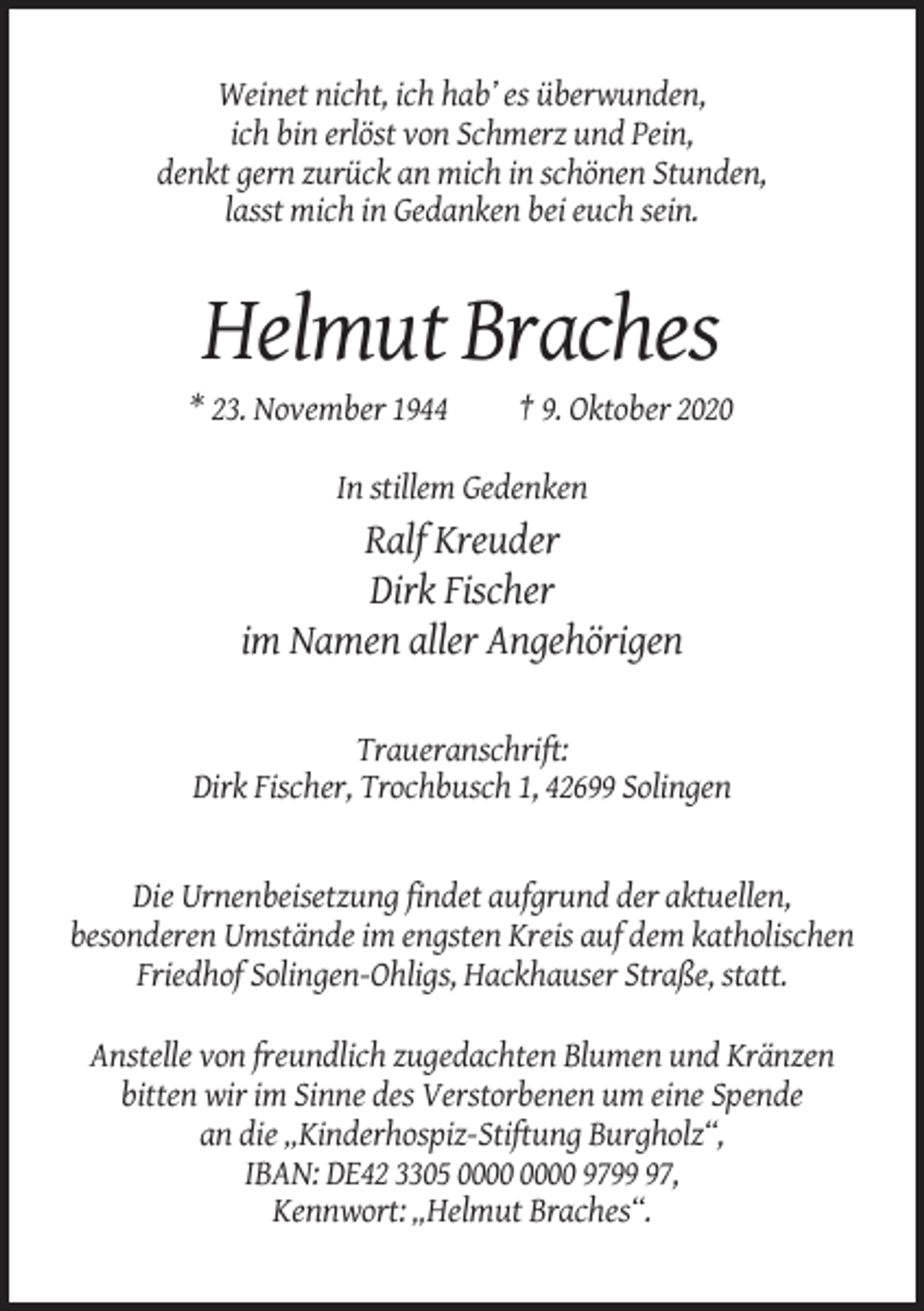 <p>Weinet nicht, ich hab’ es überwunden,<br />ich bin erlöst von Schmerz und Pein,<br />denkt gern zurück an mich in schönen Stunden,<br />lasst mich in Gedanken bei euch sein.</p><p>Helmut Braches<br />* 23. November 1944</p><p>† 9. Oktober 2020</p><p>In stillem Gedenken</p><p>Ralf Kreuder<br />Dirk Fischer<br />im Namen aller Angehörigen<br />Traueranschrift:<br />Dirk Fischer, Trochbusch 1, 42699 Solingen</p><p>Die Urnenbeisetzung findet aufgrund der aktuellen,<br />besonderen Umstände im engsten Kreis auf dem katholischen<br />Friedhof Solingen-Ohligs, Hackhauser Straße, statt.<br />Anstelle von freundlich zugedachten Blumen und Kränzen<br />bitten wir im Sinne des Verstorbenen um eine Spende<br />an die „Kinderhospiz-Stiftung Burgholz“,<br />IBAN: DE42 3305 9797,<br />Kennwort: „Helmut Braches“.</p>