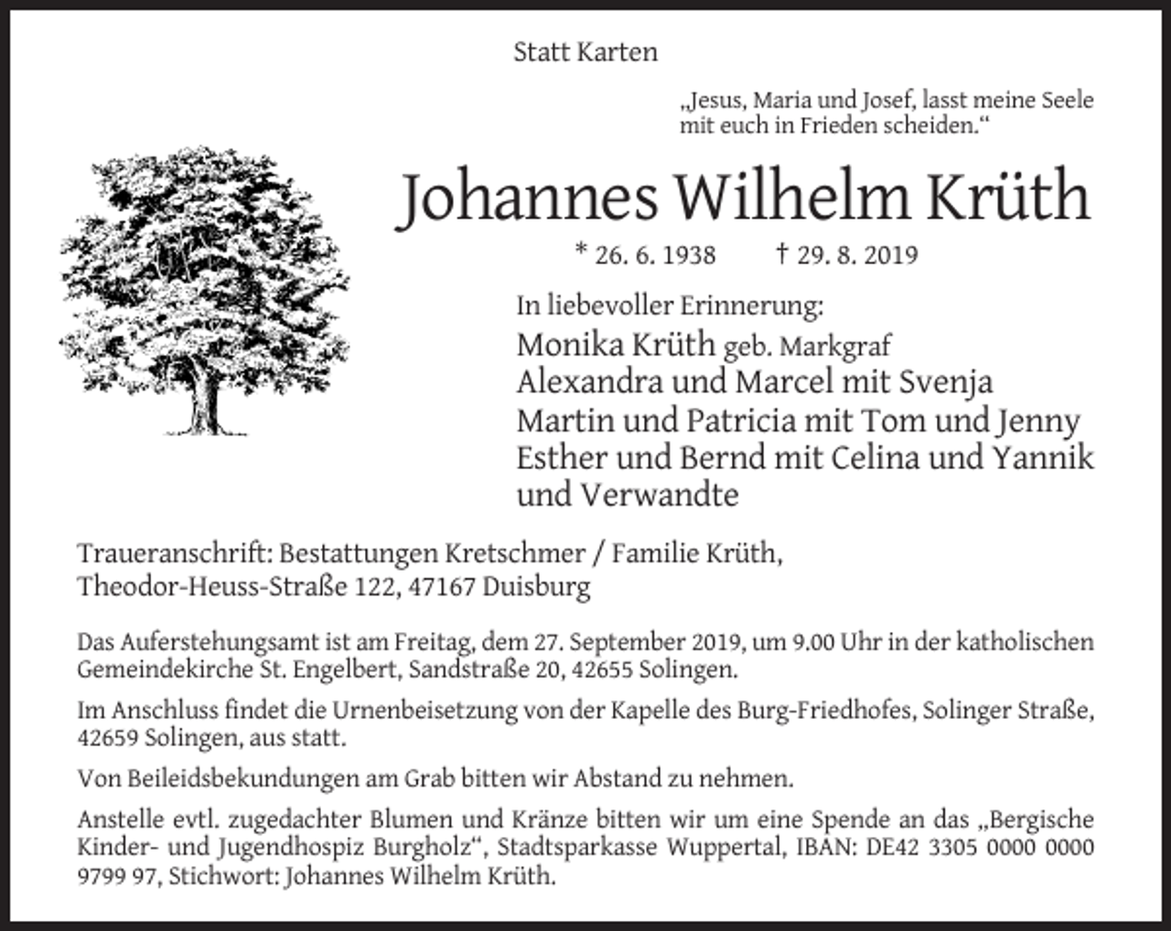 <p>Statt Karten<br />„Jesus, Maria und Josef, lasst meine Seele<br />mit euch in Frieden scheiden.“</p><p>Johannes Wilhelm Krüth<br />* 26. 6. 1938</p><p>† 29. 8. 2019</p><p>In liebevoller Erinnerung:<br />Monika Krüth geb. Markgraf</p><p>Alexandra und Marcel mit Svenja<br />Martin und Patricia mit Tom und Jenny<br />Esther und Bernd mit Celina und Yannik<br />und Verwandte<br />Traueranschrift: Bestattungen Kretschmer / Familie Krüth,<br />Theodor-Heuss-Straße 122, 47167 Duisburg<br />Das Auferstehungsamt ist am Freitag, dem 27. September 2019, um 9.00 Uhr in der katholischen<br />Gemeindekirche St. Engelbert, Sandstraße 20, 42655 Solingen.<br />Im Anschluss findet die Urnenbeisetzung von der Kapelle des Burg-Friedhofes, Solinger Straße,<br />42659 Solingen, aus statt.<br />Von Beileidsbekundungen am Grab bitten wir Abstand zu nehmen.<br />Anstelle evtl. zugedachter Blumen und Kränze bitten wir um eine Spende an das „Bergische<br />Kinder- und Jugendhospiz Burgholz“, Stadtsparkasse Wuppertal, IBAN: DE42 3305<br />9797, Stichwort: Johannes Wilhelm Krüth.</p>