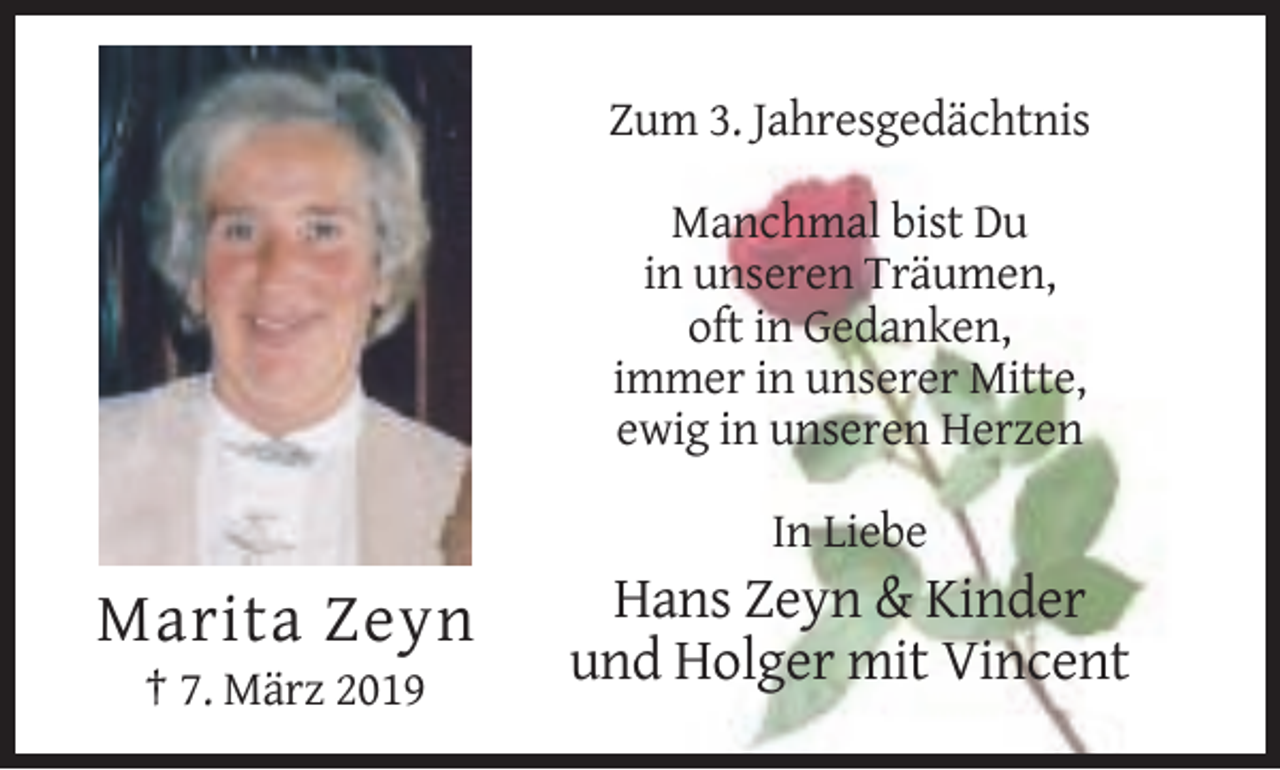 <p>Zum 3. Jahresgedächtnis<br />Manchmal bist Du<br />in unseren Träumen,<br />oft in Gedanken,<br />immer in unserer Mitte,<br />ewig in unseren Herzen<br />In Liebe</p><p>Marita Zeyn<br />† 7. März 2019</p><p>Hans Zeyn &amp; Kinder<br />und Holger mit Vincent</p>