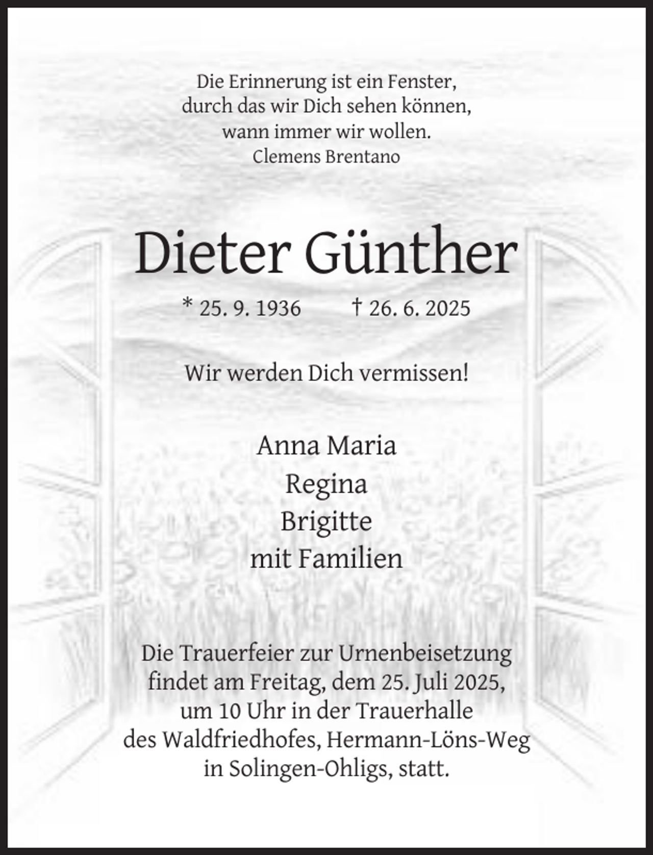 <p>Die Erinnerung ist ein Fenster,<br />durch das wir Dich sehen können,<br />wann immer wir wollen.<br />Clemens Brentano</p><p>Dieter Günther<br />* 25. 9. 1936</p><p>† 26. 6. 2025</p><p>Wir werden Dich vermissen!</p><p>Anna Maria<br />Regina<br />Brigitte<br />mit Familien</p><p>Die Trauerfeier zur Urnenbeisetzung<br />findet am Freitag, dem 25. Juli 2025,<br />um 10 Uhr in der Trauerhalle<br />des Waldfriedhofes, Hermann-Löns-Weg<br />in Solingen-Ohligs, statt.</p>