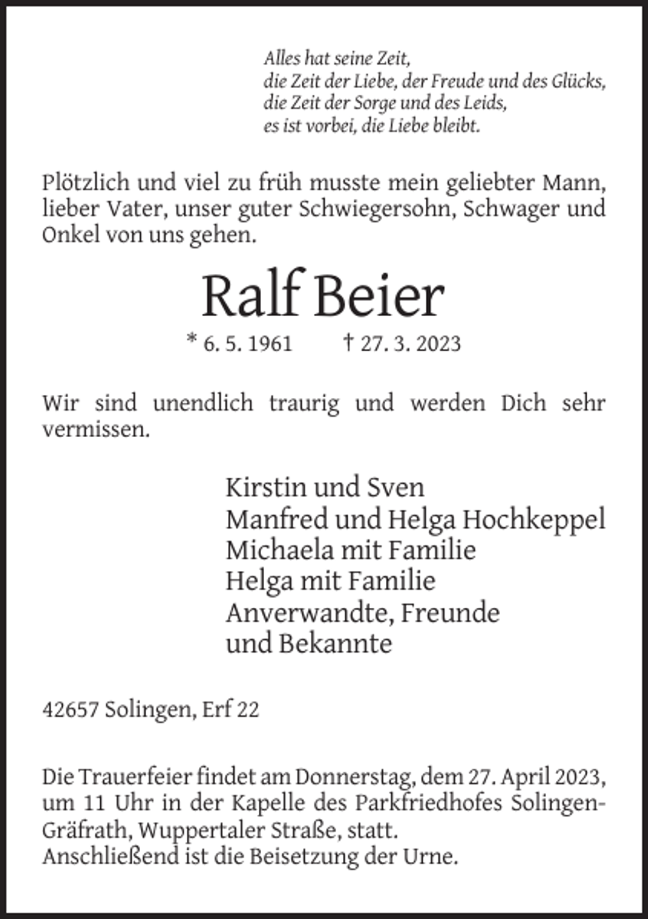 <p>Alles hat seine Zeit,<br />die Zeit der Liebe, der Freude und des Glücks,<br />die Zeit der Sorge und des Leids,<br />es ist vorbei, die Liebe bleibt.</p><p>Plötzlich und viel zu früh musste mein geliebter Mann,<br />lieber Vater, unser guter Schwiegersohn, Schwager und<br />Onkel von uns gehen.</p><p>Ralf Beier<br />* 6. 5. 1961</p><p>† 27. 3. 2023</p><p>Wir sind unendlich traurig und werden Dich sehr<br />vermissen.</p><p>Kirstin und Sven<br />Manfred und Helga Hochkeppel<br />Michaela mit Familie<br />Helga mit Familie<br />Anverwandte, Freunde<br />und Bekannte<br />42657 Solingen, Erf 22<br />Die Trauerfeier findet am Donnerstag, dem 27. April 2023,<br />um 11 Uhr in der Kapelle des Parkfriedhofes SolingenGräfrath, Wuppertaler Straße, statt.<br />Anschließend ist die Beisetzung der Urne.</p>